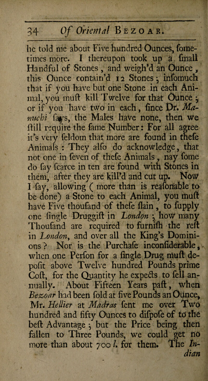lie told me about Five hundred Ounces, foine- times more. I thereupon took up a fmall Handful of Stones , and weigh’d an Ounce , this Ounce contain’d 12 Stones j infomuch that if you have but one Stone in each Ani¬ mal, you mud kill Twelve for that Ounce or if you have two in each, fince Dr. Ma- nuchi fays, the Males have none, then we ftill require the fame Number: For all agree it’s very feldom that more are found in tnefe Animals : They alfo do acknowledge, that not one in feven of thefe Animals , nay fome do fay fcarce in ten are found with Stones in them, after they are kill’d and cut up. Now I fay, allowing ( more than is reasonable to be done) a Stone to each Animal, you rnuft have Five thoufand of thefe flain , to fupply one fingle Druggift in London how many Thoufand are required to furnilh the reft in London, and over all the King’s Domini¬ ons > Nor is the Purchafe inconfiderable, when one Perfon for a fingie Drug muft de- pofit above Twelve hundred Pounds prime Coft, for the Quantity he expefts to fell an¬ nually. About Fifteen Years paft, when Bezoar had been fold at five Pounds an Ounce, Mr. Hellier at Madras fent me over Two hundred and fifty Ounces to difpofe of to the beft Advantage ^ but the Price being then fallen to Three Pounds, we could get no more than about 700 /. for them. The In- dian