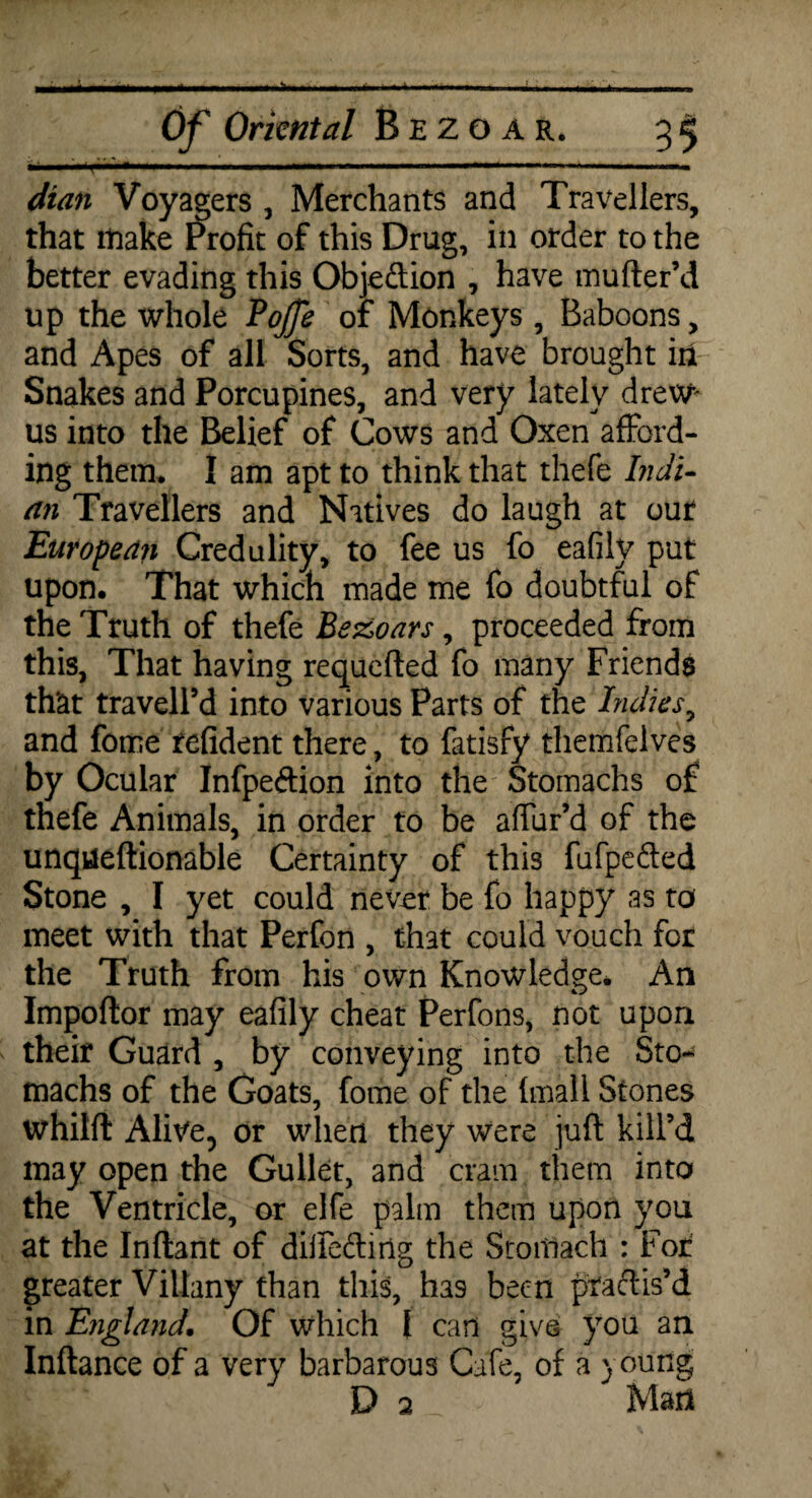dian Voyagers , Merchants and Travellers, that make Profit of this Drug, in order to the better evading this Objection , have mufter’d up the whole Bojje of Monkeys , Baboons, and Apes of all Sorts, and have brought in Snakes and Porcupines, and very lately drew us into the Belief of Cows and Oxen afford¬ ing them. I am apt to think that thefe Indi¬ an Travellers and Natives do laugh at our European Credulity, to fee us fo eafilv put upon. That which made me fo doubtful of the Truth of thefe Bezoars, proceeded from this, That having requefted fo many Friends that travell’d into various Parts of the Indies, and fome refident there, to fatisfy themfelves by Ocular Infpeftion into the Stomachs of thefe Animals, in order to be alfur’d of the unqueftionable Certainty of this fufpefted Stone , I yet could never be fo happy as to meet with that Perfon , that could vouch for the Truth from his own Knowledge. An Impoftor may eafily cheat Perfons, not upon their Guard , by conveying into the Sto¬ machs of the Goats, fome of the {mail Stones whilft Alive, or when they were juft kill’d may open the Gullet, and cram them into the Ventricle, or elfe palm them upon you at the Inftant of difteftirlg the Stoitlach : For greater Viliany than this, ha9 been praftis’d m England. Of which { can give you an Inftance of a very barbarous Cafe, of a young D a* - Mad