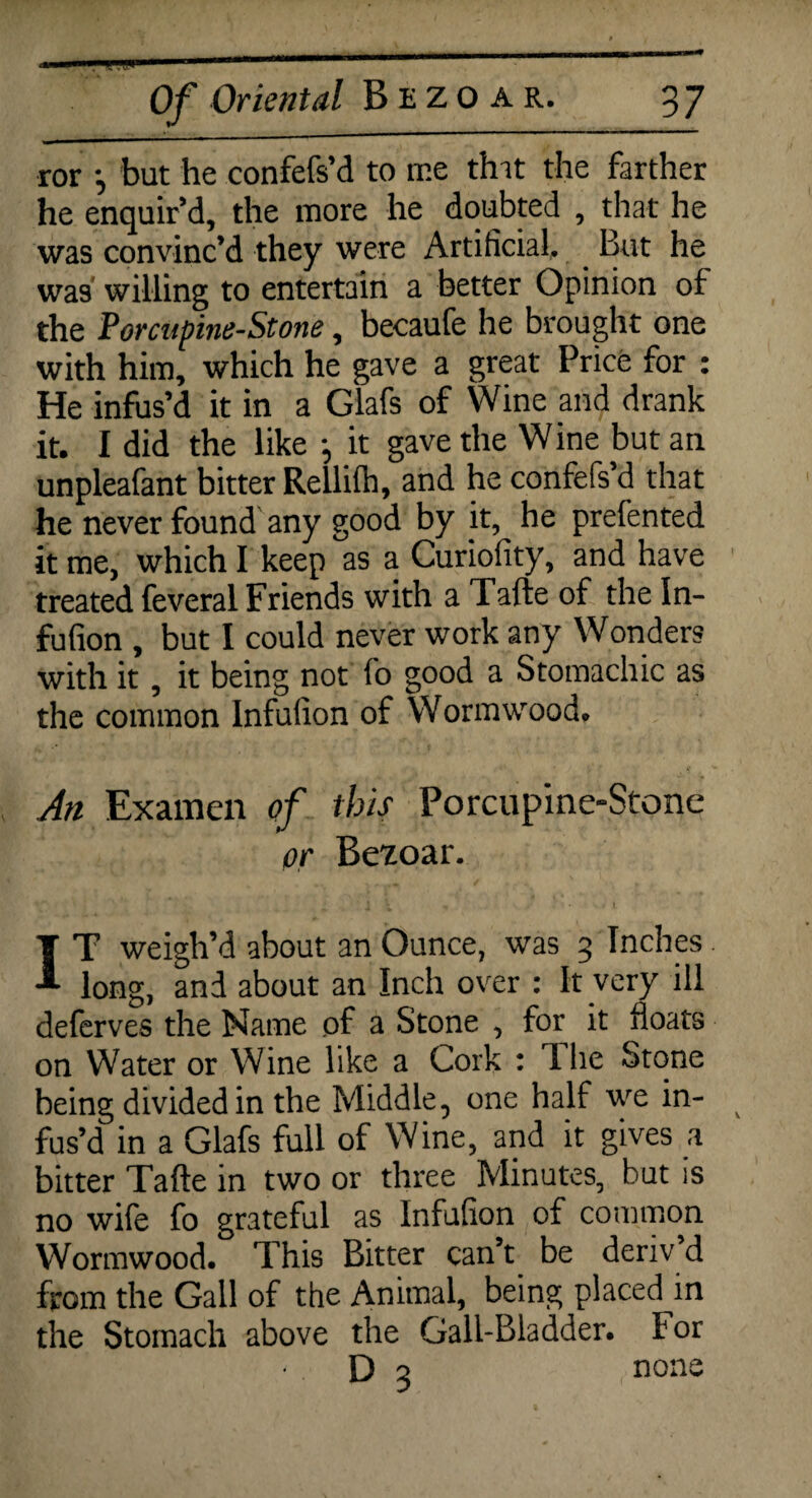 ror *, but he confefs’d to me tint the farther he enquir’d, the more he doubted , that he was convinc’d they were Artificial, But he was willing to entertain a better Opinion of the Porcupine-Stone, becaufe he brought one with him, which he gave a great Price for : He infus’d it in a Glafs of Wine and drank it. I did the like *, it gave the Wine but an unpleafant bitter Rellifh, and he confefs’d that he never found any good by it, he prefented it me, which I keep as a Curiofity, and have treated feveral Friends with a Tafte of the In- fufion , but I could never work any Wonders with it, it being not fo good a Stomachic as the common Infulion of Wormwood. An Examen of this Porcupine-Stone or Bezoar. IT weigh’d about an Ounce, was 3 Inches long, and about an Inch over : It very ill deferves the Name of a Stone , for it floats on Water or Wine like a Cork : The Stone being divided in the Middle, one half we in- v fus’d in a Glafs full of Wine, and it gives a bitter Tafte in two or three Minutes, but is no wife fo grateful as Infufion of common Wormwood. This Bitter can’t be deriv d from the Gall of the Animal, being placed in the Stomach above the Gall-Bladder, tor D 3 none