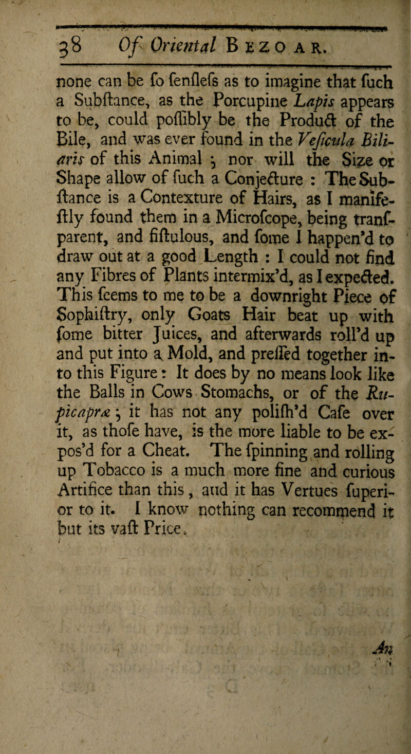 * 38 Of Oriental Bezo a r. none can be fo fenflefs as to imagine that fuch a Subftance, as the Porcupine Lapis appears to be, could poflibly be the Produd of the Bile, and was ever found in the VefmU Lili¬ ans of this Animal \ nor will the Size or Shape allow of fuch a Conjedure : The Sub¬ ftance is a Contexture of Hairs, as I manife- ftly found them in a Microfcope, being tranf- parent, and fiftulous, and fome I happen’d to draw out at a good Length : I could not find any Fibres of Plants intermix’d, as I expeded. This feems to me to be a downright Piece of Sophiftry, only Goats Hair beat up with fome bitter Juices, and afterwards roll’d up and put into a Mold, and prelfed together in¬ to this Figure: It does by no means look like the Balls in Cows Stomachs, or of the Ru- picapra j it has not any polifh’d Cafe over it, as thofe have, is the more liable to be ex¬ pos’d for a Cheat. The fpinning and rolling up Tobacco is a much more fine and curious Artifice than this, and it has Vertues fuperi- or to it. I know nothing can recommend it but its vaft Price.