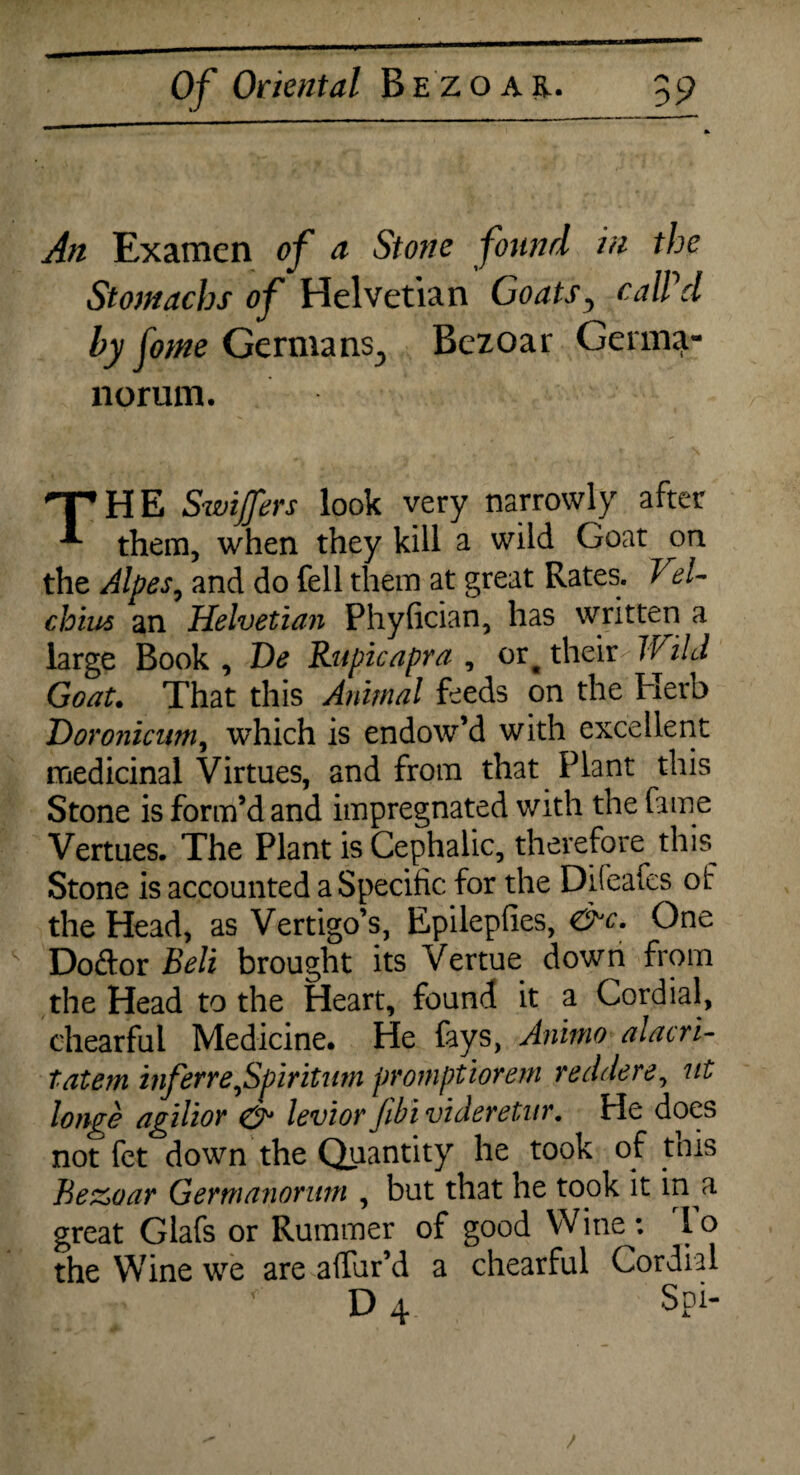 An Examen of a Stone found in the Stomachs of Helvetian Goats, calPd by fome Germans., Bezoar Gerin^- norum. THE Swiffers look very narrowly after them, when they kill a wild Goat on the Alpes, and do fell them at great Rates. VeU chius an Helvetian Phyfician, has written a large Book, De Rupicapra , or^ their 'Wild Goat• That this Animal feeds on the Herb Doronicum, which is endow’d with excellent medicinal Virtues, and from that Plant this Stone is form’d and impregnated with the fame Vertues. The Plant is Cephalic, therefore this^ Stone is accounted a Specific for the Di(eafes of the Head, as Vertigo’s, Epilepfies, <&c. One Do&or Belt brought its Vertue down from the Head to the Heart, found it a Cordial, chearful Medicine. He fays, Ammo alacri- tatem inferreJSpiritum promptiorem redder e, ut longe agilior & levior Jibi videretur. He does not fet down the Quantity he took of this Bezoar Gernianorum , but that he took it in a great Glafs or Rummer of good Wine: lo the Wine we are alfur’d a chearful Cordial D 4 Spi-