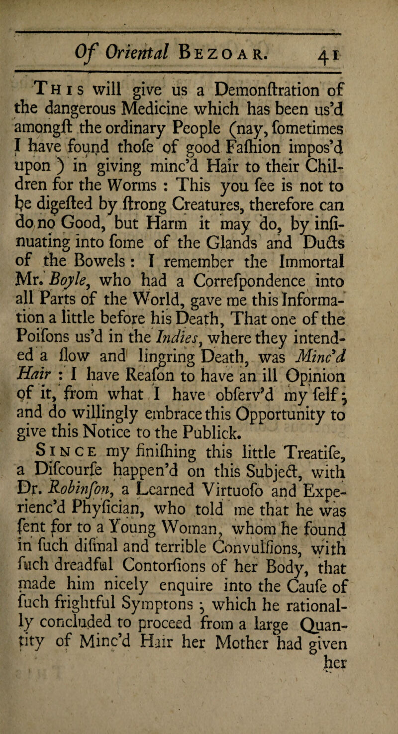 This will give us a Demonftration of the dangerous Medicine which has been us’d amongit the ordinary People (nay, fometimes I have found thofe of good Fafhion impos’d upon ) in giving minc’d Hair to their Chil¬ dren for the Worms : This you fee is not to he digefted by ftrong Creatures, therefore can do no Good, but Harm it may do, by infi- nuating into fome of the Glands and Duds of the Bowels : I remember the Immortal Mr. Boyle, who had a Correfpondence into all Parts of the World, gave me this Informa¬ tion a little before his Death, That one of the Poifons us’d in the Indies, where they intend¬ ed a flow and lingring Death, was Mined Hair : I have Reafon to have an ill Opinion qf it, from. what I have obferv’d my felf} and do willingly embrace this Opportunity to give this Notice to the Publick. Since my finifliing this little Treatife, a Difcourfe happen’d on this Subjed, with Dr. Robinfon, a Learned Virtuofo and Expe¬ rienc’d Phyfician, who told me that he was fent for to a Young Woman, whom he found in fuch difmal and terrible Convulfions, with fuch dreadful Contorfions of her Body, that made him nicely enquire into the Caufe of fuch frightful Symptons j which he rational¬ ly concluded to proceed from a large Quan¬ tity of Minc’d Hair her Mother had given