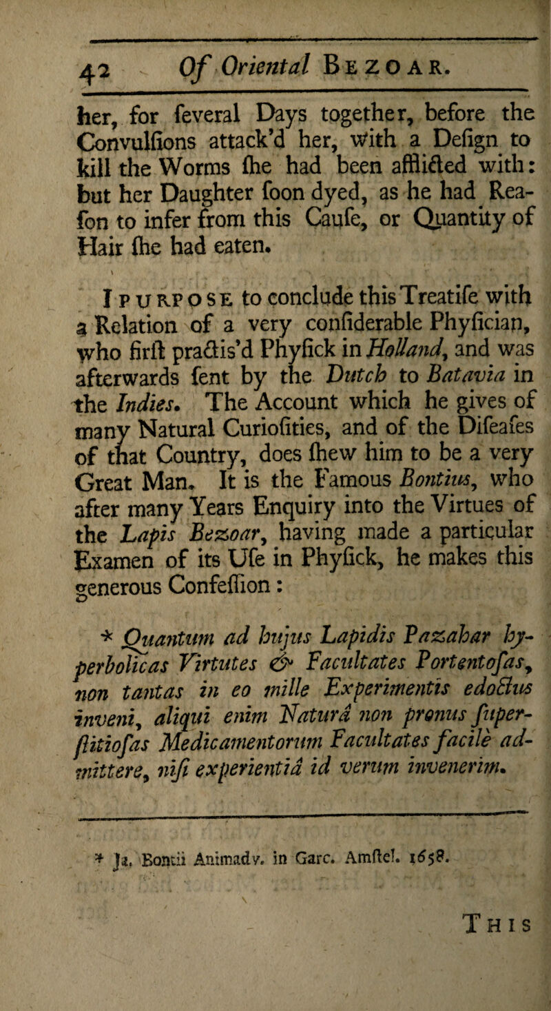 her, for feveral Days together, before the Convulfions attack’d her, With a Defign to kill the Worms Ihe had been afflifted with: but her Daughter foon dyed, as he had Rea- fon to infer from this Caufe, or Quantity of Hair {he had eaten. I p u rp o s E to conclude this Treatife with a Relation of a very confiderable Phyfician, yrho firft pradis’d Phyfick in Holland, and was afterwards fent by the Dutch to Batavia in the Indies. The Account which he gives of many Natural Curiofities, and of the Difeafes of that Country, does {hew him to be a very Great Man. It is the Famous Bontius, who after many Years Enquiry into the Virtues of the Lapis Bezoar, having made a particular Examen of its Ufe in Phyfick, he makes this senerous Confeflxon: iD * Ouantum ad hujus Lapidis Pazahar hj- perbolicas Virtutes & Facidtates Portentofas, non tantas in eo mille Experiments edoElus inveni, aliqui enim Naturd non pronus fuper- flitiofas Medicamentorum Facultates facile ad- mittere, niji experientid id verum invenerim. * ja. Boiuii Animadv. in Garc. Amite!. 1S58.