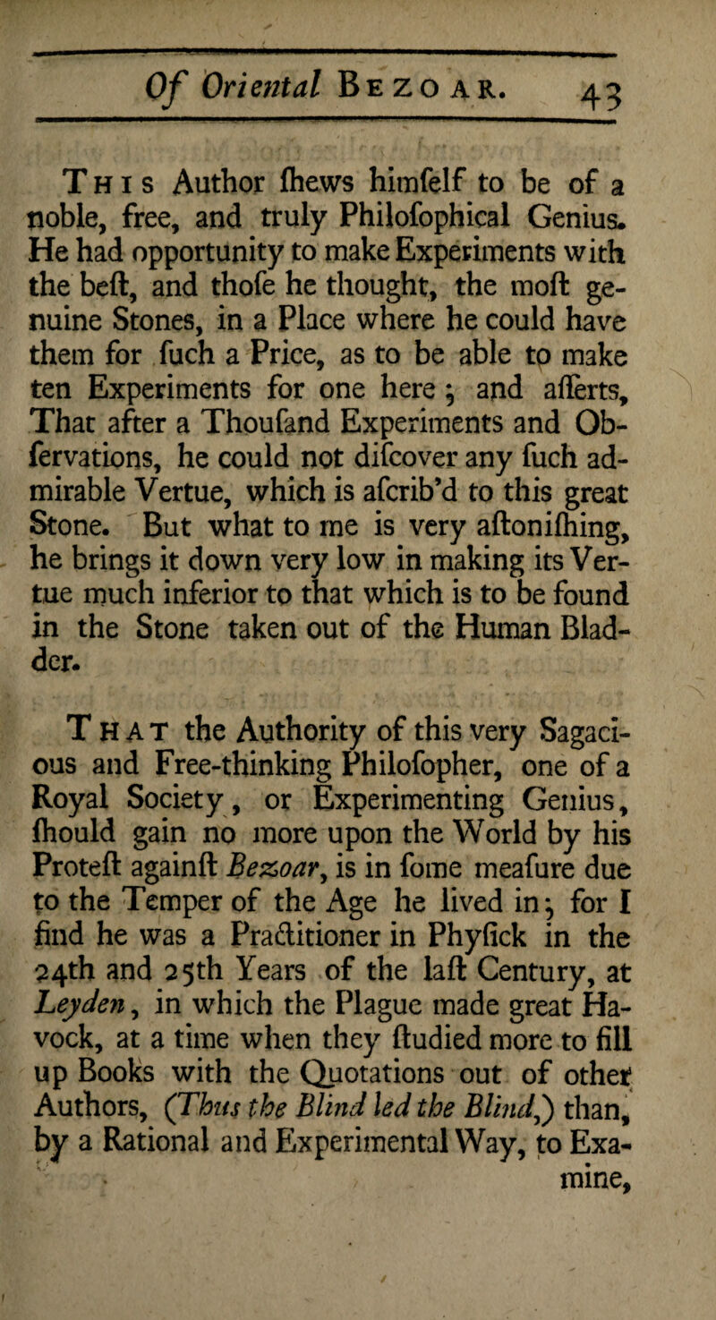 This Author (hews himfelf to be of a noble, free, and truly Philofophical Genius. He had opportunity to make Experiments with the beft, and thofe he thought, the moft ge¬ nuine Stones, in a Place where he could have them for fuch a Price, as to be able to make ten Experiments for one here; and ailerts. That after a Thoufand Experiments and Ob- fervations, he could not difcover any fuch ad¬ mirable Vertue, which is afcrib’d to this great Stone. But what to me is very aftonifliing, he brings it down very low in making its Ver¬ tue much inferior to that which is to be found in the Stone taken out of the Human Blad¬ der. That the Authority of this very Sagaci¬ ous and Free-thinking Philofopher, one of a Royal Society , or Experimenting Genius, flhould gain no more upon the World by his Proteft againft Bezoar, is in fome meafure due to the Temper of the Age he lived in ^ for I find he was a Praditioner in Phyfick in the 24th and 25th Years of the laft Century, at Leyden, in which the Plague made great Ha- vock, at a time when they ftudied more to fill up Books with the Quotations out of other Authors, (Thus the Blind led the Blind,) than, by a Rational and Experimental Way, to Exa¬ mine,