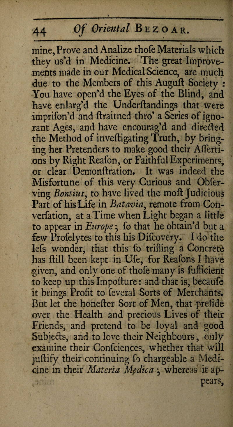 * Of Oriental Bezoar. mine. Prove and Analize thofe Materials which they us’d in Medicine. The great Improve¬ ments made in our Medical Science, are much due to the Members of this Auguft Society : You have open’d the Eyes of the Blind, and have enlarg’d the Underftandings that were imprifon’d and ftraitned thro’ a Series of igno¬ rant Ages, and have encourag’d and direded the Method of inveftigating Truth, by bring¬ ing her Pretenders to make good their Afferti- ons by Right Reafon, or Faithful Experiments, or clear Demonftration. It was indeed the Misfortune of this very Curious and Obfer- ving Bontius, to have lived the moft Judicious Part of his Life in Batavia, remote from Con- verfation, at a Time when Light began a little to appear in Europe *, fo that he obtain’d but a few Profelytes to this his Difcovery. I do the lefs wonder, that this fo trifling a Concrete has ftill been kept in Ufe, for Reafons I have given, and only one of thofe many is fufficient to keep up this Impofture: and that is, becaufe it brings Profit to feveral Sorts of Merchants. But let the honefter Sort of Men, that prefide over the Health and precious Lives of their Friends, and pretend to be loyal and good Subjeds, and to love their Neighbours, only examine their Confidences, whether that will juftify their continuing to chargeable a Medi¬ cine in their Materia Medica , whereas it ap¬ pears,