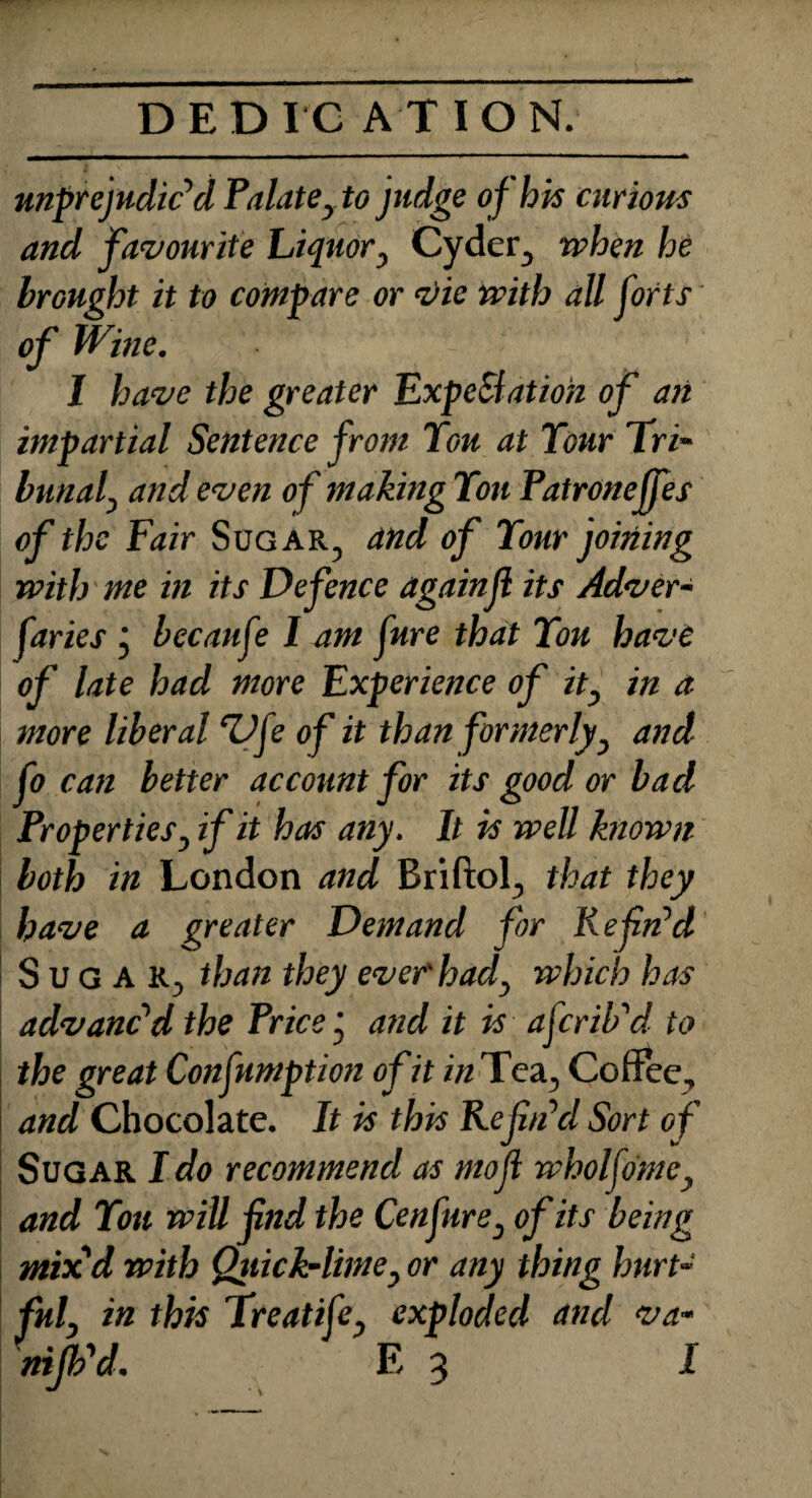 unprejudiced Palatey to judge of his curious and favourite Liquor y Cyder, when he brought it to compare or vie with all forts' of Wine. I have the greater ExpeSlatioh of ait impartial Sentence from You at Your Tri- bunaf and even of making Yon Patroneffes of the Fair Sugar, and of Your joining with me in its Defence againjl its Adver- faries j becaufe I am fure that You have of late had more Experience of it3 in a more liberal ‘Vfe of it than formerly, and Co can better account for its good or bacl Properties, if it has any. It is well known both in London and Briftol, that they have a greater Demand for Refin’d Sugar, than they ever had, which has advanc’d the Price j and it is aferib’d to the great Confumption of it in Tea, Coffee, and Chocolate. It is this Refin’d Sort of Sugar I do recommend as mofi wholfomc, and You will find the Cenfure, of its being mix'd with Quick-lime, or any thing hurt¬ ful' in this Treatife, exploded and va- nifb'd. E 3 1