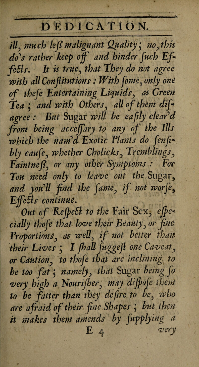 . . ■ , • _____ DEDICATION. ill, mu ch left malignant Quality j no, this do's rather keep off and hinder fuch Eft feSls. It is true, that They do not agree with all Confiitutions: With feme, only one of thefe Entertaining Liquids, as Green Tea j and with Others, all of them dis¬ agree : But Sugar will be eaftly clear'd from being acceffary to any of the Ills which the nam'd Exotic Plants do fenft- bly caufe, whether Cholicks, Tremblings, Faintneft, or any other Symptoms : For Tou need only to leave out the Sugar, and yon ll find the fame, if not worfe, EjfeSis continue. Out of KejpeB to the Fair Sex., efte- dally ihofe that love their Beauty, or fne Proportions, as weU, if not better than their Lives j I Jball fuggejl one Caveat, or Caution, to thofe that are inclining to be too fat j namely, that Sugar being Jo very high a Nourijher, may dijfiofe them to be fatter than they defire to be, who are afraid of their fine Shapes ; but then it makes them amends by fupplying a