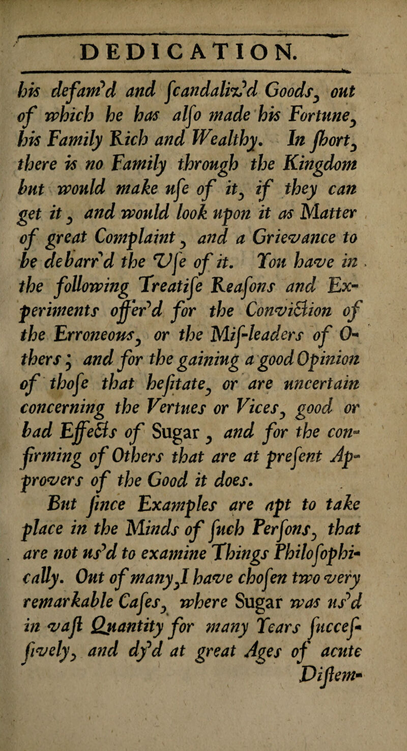 ^fe» bis defam'd and ftandalitfd Goods, ok* of which he has alfo made his Fortuney his Family Rich and Wealthy. In fbort3 there is no Family through the Kingdom but would make uft of it, if they can get it y and would look upon it as Matter of great Complaint, and a Grievance to be debarr d the 7JJe of it. Ton have in . the following Treatife Reafons and Ex¬ periments offer'd for the Conviction of the Erroneous, or the Mif-leaders of fa¬ thers ’ and for the gaining a good Opinion of thoft that befit ate} or are uncertain concerning the Vertues or Vices, good or bad Effects of Sugar , and for the con- frming of Others that are at preftnt Ap¬ provers of the Good it does. But Jince Examples are apt to take place in the Minds of fuch Perftns, that . are not us'd to examine Things Philofophi- catty. Out of many ft have chofen two very remarkable Cafes} where Sugar was us'd in vajl Quantity for many Tears fucceft lively y and dfd at great Ages of acute Diftem-