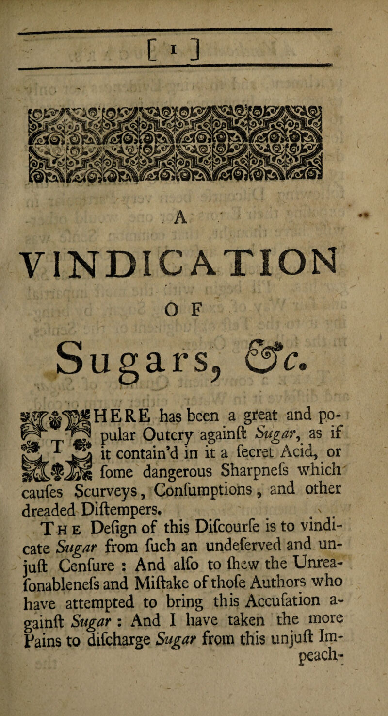 [ * ] A •• VINDICATION 0 F Sugars, &c. & w HERE has been a great and po- „ pular Outcry againft Sugar, as if it contain’d in it a fecret Acid, or fome dangerous Sharpnels which caufes Scurveys, Confumptions, and other dreaded Diftempers. The Defign of this Difcourfe is to vindi¬ cate Sugar from fuch an undeferved and un- juft Cenfure : And alfo to Ihew the Unrea- fonablenefs and Miftake of thofe Authors who have attempted to bring this Accufation a- gainft Sugar : And I have taken the more Fains to difcharge Sugar from this unjuft Im¬ peach-