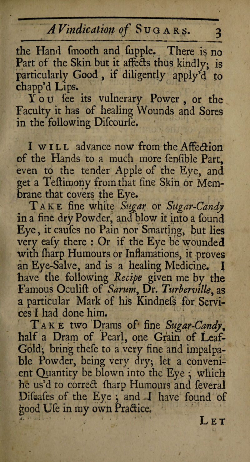 the Hand fmooth and fupple. There is no Part of the Skin but it affeds thus kindly; is particularly Good , if diligently apply’d to chapp’d Lips. You fee its vulnerary Power , or the Faculty it has of healing Wounds and Sores in the following Difcourfe. I will advance now from the Affe&ion of the Hands to a much more fenfible Part, even to the tender Apple of the Eye, and get a Teftimony from that fine Skin or Mem¬ brane that covers the Eye. Take fine white Stfgar or Sugar-Candy in a fine dry Powder, and blow it into a found Eye, it caufes no Pain nor Smarting, but lies very eafy there : Or if the Eye be wounded with fharp Humours or Inflamations, it proves an Eye-Salve, and is a healing Medicine. I have the following Recipe given me by the Famous Oculift of Sarum, Dr. Turberville, as a particular Mark of his Kindnefs for Servi¬ ces I had done him. Take two Drams of fine Sugar-Candy, half a Dram of Pearl, one Grain of Leaf- Gold; bring thefe to a very fine and impalpa¬ ble Powder, being very dry; let a conveni¬ ent Quantity be blown into the Eye ; which he us’d to correft fharp Humours and feveral Difsafes of the Eye ; and I have found of £ood Ufe in my own Praftice. ?'; 1 : ' ■ ; ' 4 ’ Let