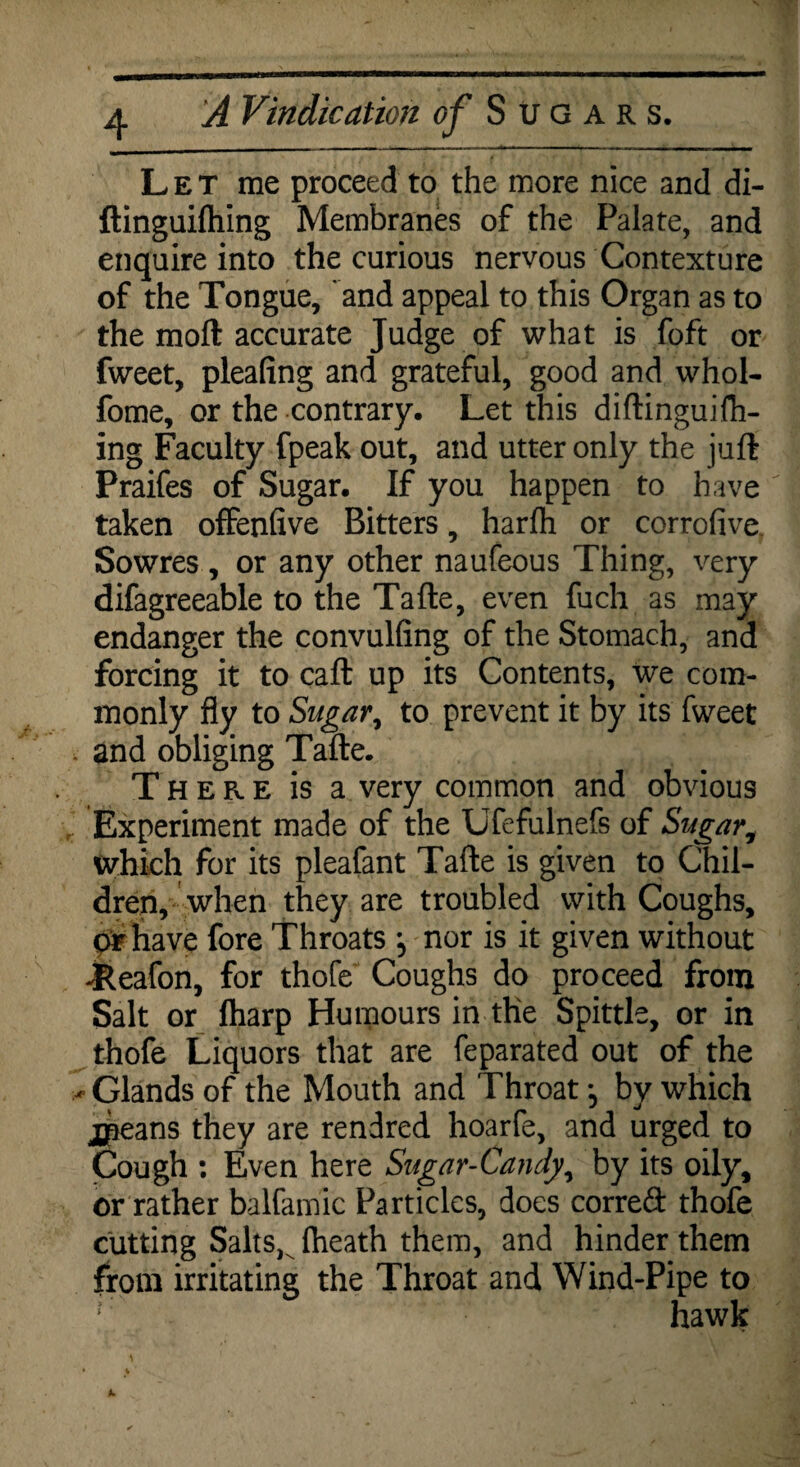 Let me proceed to the more nice and di- ftinguiftiing Membranes of the Palate, and enquire into the curious nervous Contexture of the Tongue, and appeal to this Organ as to the molt accurate Judge of what is foft or fweet, pleafing and grateful, good and whol- fome, or the contrary. Let this diftinguifh- ing Faculty fpeak out, and utter only the juft Praifes of Sugar. If you happen to have taken offenfive Bitters, harfh or corrofive. Sowres , or any other naufeous Thing, very difagreeable to the Tafte, even fuch as may endanger the convulfing of the Stomach, and forcing it to caft up its Contents, we com¬ monly fly to Sugar, to prevent it by its fweet , and obliging Tafte. There is a very common and obvious Experiment made of the Ufefulnefs of Sugar, which for its pleafant Tafte is given to Chil¬ dren, when they are troubled with Coughs, or have fore Throats y nor is it given without -feeafon, for thofe Coughs do proceed from Salt or fharp Humours in the Spittle, or in thofe Liquors that are feparated out of the * Glands of the Mouth and Throat *? by which jpeans they are rendred hoarfe, and urged to Cough : Even here Sugar-Candy, by its oily, or rather balfamic Particles, does correft thofe cutting SaltsK (heath them, and hinder them from irritating the Throat and Wind-Pipe to hawk