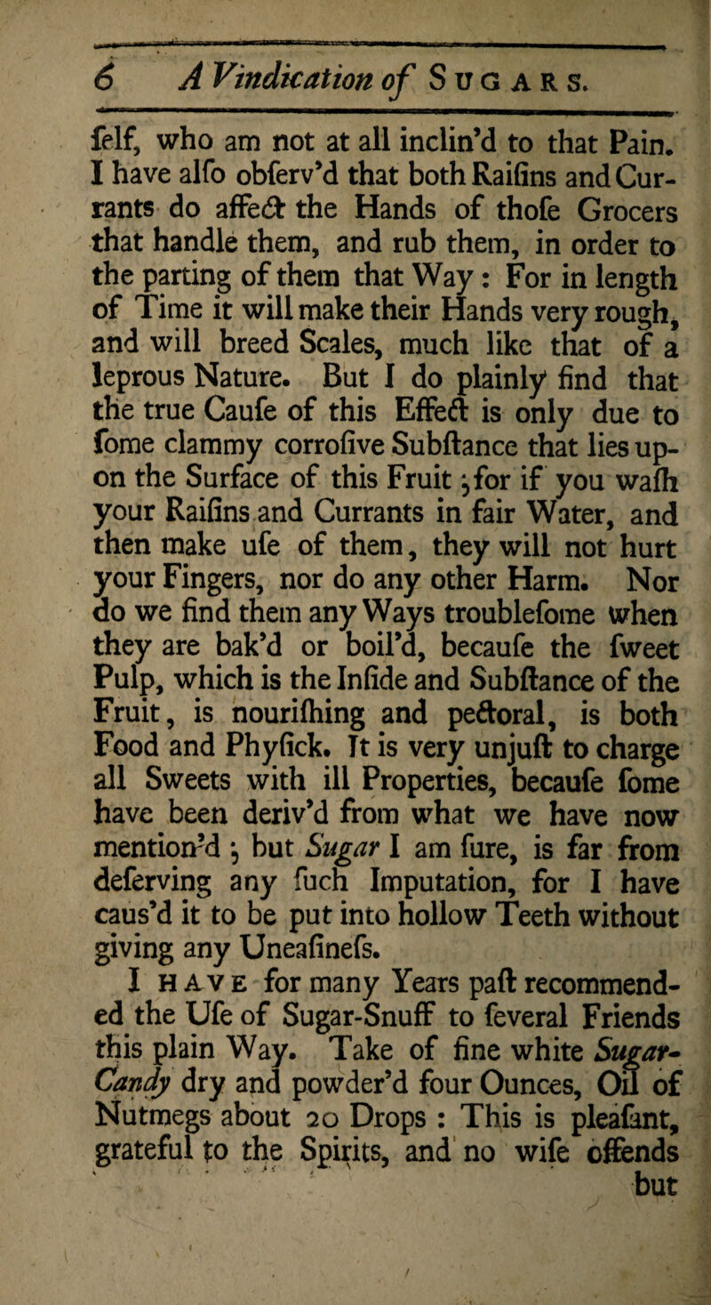 A Vindication Sugars. felf, who am not at all inclin’d to that Pain. I have alfo obferv’d that both Raifins and Cur¬ rants do affe& the Hands of thofe Grocers that handle them, and rub them, in order to the parting of them that Way: For in length of Time it will make their Hands very rough, and will breed Scales, much like that of a leprous Nature. But I do plainly find that the true Caufe of this Effeft is only due to fome clammy corrofive Subftance that lies up¬ on the Surface of this Fruit jfor if you walh your Raifins and Currants in fair Water, and then make ufe of them, they will not hurt your Fingers, nor do any other Harm. Nor do we find them any Ways troublefome when they are bak’d or boil’d, becaufe the fweet Pulp, which is the Infide and Subftance of the Fruit, is nourilhing and peftoral, is both Food and Phyfick. Tt is very unjuft to charge all Sweets with ill Properties, becaufe fome have been deriv’d from what we have now mention’d j but Sugar I am fure, is far from deferving any fuch Imputation, for I have caus’d it to be put into hollow Teeth without giving any Uneafinefs. I have for many Years paft recommend¬ ed the Ufe of Sugar-Snuff to feveral Friends this plain Way. Take of fine white Sugar- Candy dry and powder’d four Ounces, On of Nutmegs about 20 Drops : This is pleafant, grateful to the Spirits, and no wife offends I