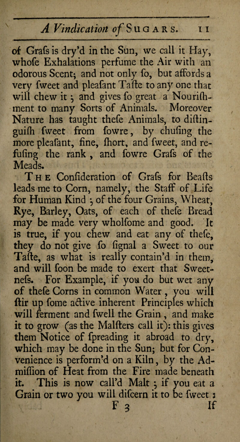 of Grafs is dry’d in the Sun, we call it Hay, whofe Exhalations perfume the Air with an odorous Scent; and not only fo, but affords a very fweet and pleafant Tafle to any one that will chew it and gives fo great a Nourifh- ment to many Sorts of Animals. Moreover Nature has taught thefe Animals, to diftin- guifh fweet from fowre, by chufing the more pleafant, fine, fhort, and fweet, and re¬ futing the rank , and fowre Grafs of the Meads. The Confideration of Grafs for Beads leads me to Corn, namely, the Staff of Life for Human Kind of the four Grains, Wheat, Rye, Barley, Oats, of each of thefe Bread may be made very wholfome and good. It is true, if you chew and eat any of thefe, they do not give fo fignal a Sweet to our Tafte, as what is really contain’d in them, and will foon be made to exert that Sweet- nefs. For Example, if you do but wet any of thefe Corns in common Water , you will Air up fome aftive inherent Principles which will ferment and fwell the Grain , and make it to grow (as the Malfters call it): this gives them Notice of fpreading it abroad to dry, which may be done in the Sun; but for Con¬ venience is performed on a Kiln, by the Ad- miffion of Heat from the Fire made beneath it. This is now call’d Malt } if you eat a Grain or two you will difcern it to be fweet j F 3 If