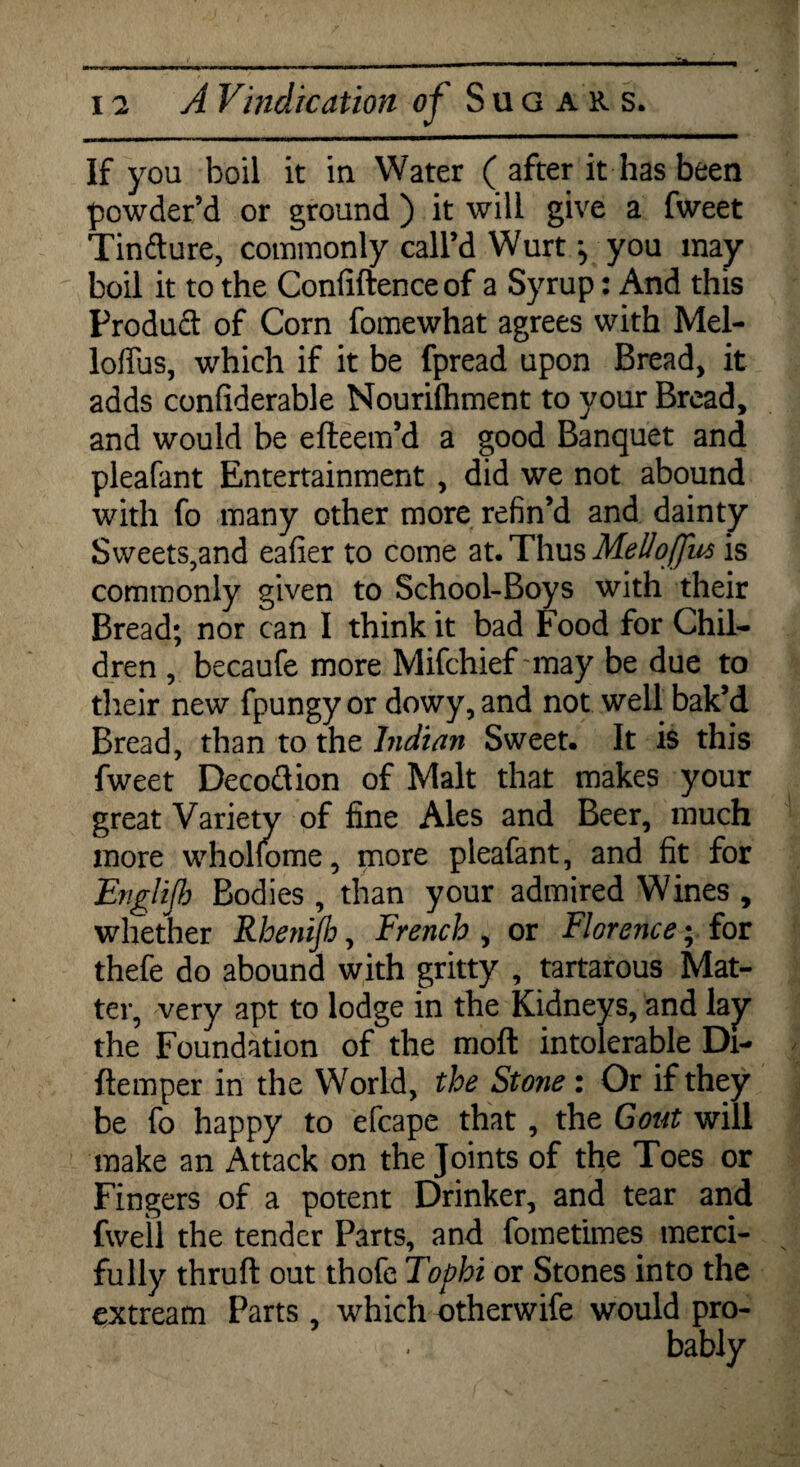 If you boil it in Water ( after it has been powder’d or ground ) it will give a fweet Tincture, commonly call’d Wurt you may boil it to the Confidence of a Syrup: And this Product of Corn fomewhat agrees with Mel- loflus, which if it be fpread upon Bread, it adds confiderable Nourishment to your Bread, and would be efteem’d a good Banquet and pleafant Entertainment , did we not abound with fo many other more refin’d and dainty Sweets,and eafier to come at. Thus Melloffus is commonly given to School-Boys with their Bread; nor can I think it bad Food for Chil¬ dren , becaufe more Mifchief may be due to their new fpungy or dowy, and not well bak’d Bread, than to the Indian Sweet. It is this fweet Decoftion of Malt that makes your great Variety of fine Ales and Beer, much more whohome, more pleafant, and fit for Englijb Bodies , than your admired Wines , whether Rhenijh, French , or Florence; for thefe do abound with gritty , tartarous Mat¬ ter, very apt to lodge in the Kidneys, and lay the Foundation of the moft intolerable Di- ftemper in the World, the Stone: Or if they be fo happy to efcape that, the Gout will make an Attack on the Joints of the Toes or Fingers of a potent Drinker, and tear and fwell the tender Parts, and fometimes merci¬ fully thruft out thofe Tophi or Stones into the extream Parts , which otherwife would pro¬ bably