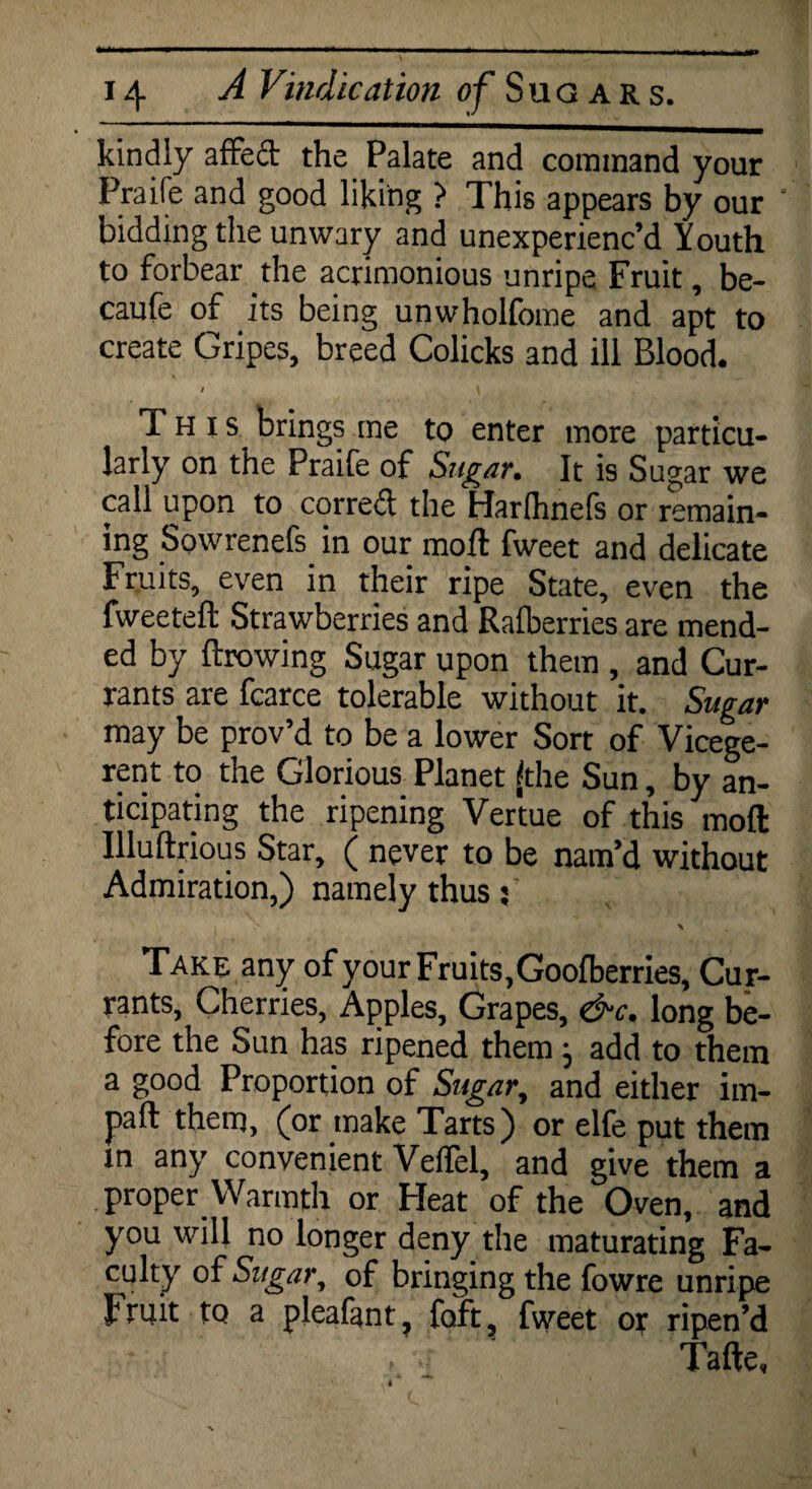 kindly affeft the Palate and command your Praife and good liking ? This appears by our bidding the unwary and unexperienc’d Youth to forbear the acrimonious unripe Fruit, be- caufe of its being unwholfome and apt to create Gripes, breed Colicks and ill Blood. / \ This brings me to enter more particu¬ larly on the Praife of Sugar, Jr is Sugar we call upon to corred the Harlhnefs or remain¬ ing Sowrenefs in our mod fweet and delicate Fruits, even in their ripe State, even the fweeteft Strawberries and Ralberries are mend¬ ed by flawing Sugar upon them , and Cur¬ rants are fcarce tolerable without it. Sugar may be prov’d to be a lower Sort of Vicege¬ rent to the Glorious Planet (the Sun, by an¬ ticipating the ripening Vertue of this mod Illudrious Star, ( never to be nam’d without Admiration,) namely thus 3 Take any of your Fruits,Goofberries, Cur¬ rants, Cherries, Apples, Grapes, &c. long be¬ fore the Sun has ripened them j add to them a good Proportion of Sugar, and either im- paft them, (or make Tarts) or elfe put them m any convenient Veffel, and give them a proper Warmth or Heat of the Oven, and you will no longer deny the maturating Fa¬ culty of Sugar, of bringing the fowre unripe J1 ru.it to a pleafmt, foft, fweet or ripen’d Tafte,
