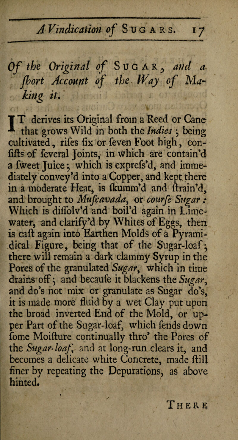Of the Original of Sugar., and a jhort Account of the, Way of Ma~ king it. T T derives its Original from a Reed or Cane that grows Wild in both the Indies ^ being cultivated, rifes fix or feven Foot high, con- fifts of feveral Joints,- in which are contain’d a fweet Juicewhich is exprefs’d, and imme¬ diately convey’d into a Copper, and kept there in a moderate Heat* is flcumm’d and ft rain’d, and brought to Mufcavada, or conrfe Sugar : Which is diifolv’d and boil’d again in Lime- water, and clarify’d by Whites of Eggs, then is caft again into Earthen Molds of a Pyrami- dical Figure, being that of the Sugar-loaf ^ there will remain a dark clammy Syrup in the Pores of the granulated Sugar, which in time drains off} and becaufe it blackens the Sugar, and do’s not mix or granulate as Sugar do’s, it is made more fluid by a wet Clay put upon the broad inverted End of the Mold, or up¬ per Part of the Sugar-loaf, which fends down fome Moifture continually thro’ the Pores of the Sugar-loaf.\ and at long-run clears it, and becomes a delicate white Concrete, made ftill finer by repeating the Depurations, as above hinted. i There