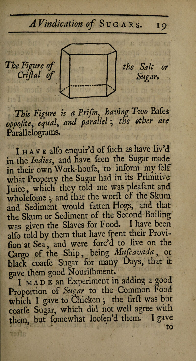 The Figure of Crtjial of the Salt Sugar. or This Figure is a Vrifm, having Two Bafes oppoftte, equal, and parallel j the other are Parallelograms. I H A v e alfo enquir’d of fuch as have liv d in the Indies, and have feen the Sugar made in their own Work-houfe, to inform my felf what Property the Sugar had in its Primitive Juice, which they told me was pleafant and wholefome } and that the worft of the Skum and Sediment would fatten Hogs, and that the Skum or Sediment of the Second Boiling was given the Slaves for Food. I have been alfo told by them that have fpent their Provi- Gon at Sea, and were forc’d to live on the Cargo of the Ship, being Mufcavada, or black coarfe Sugar for many Days, that it gave them good Nourilhment. I m a D E an Experiment in adding a good Proportion of Sugar to the Common Food which I gave to Chicken j the firft was but coarfe Sugar, which did not well agree with them, but fomewhat loofen’d them. I gave to