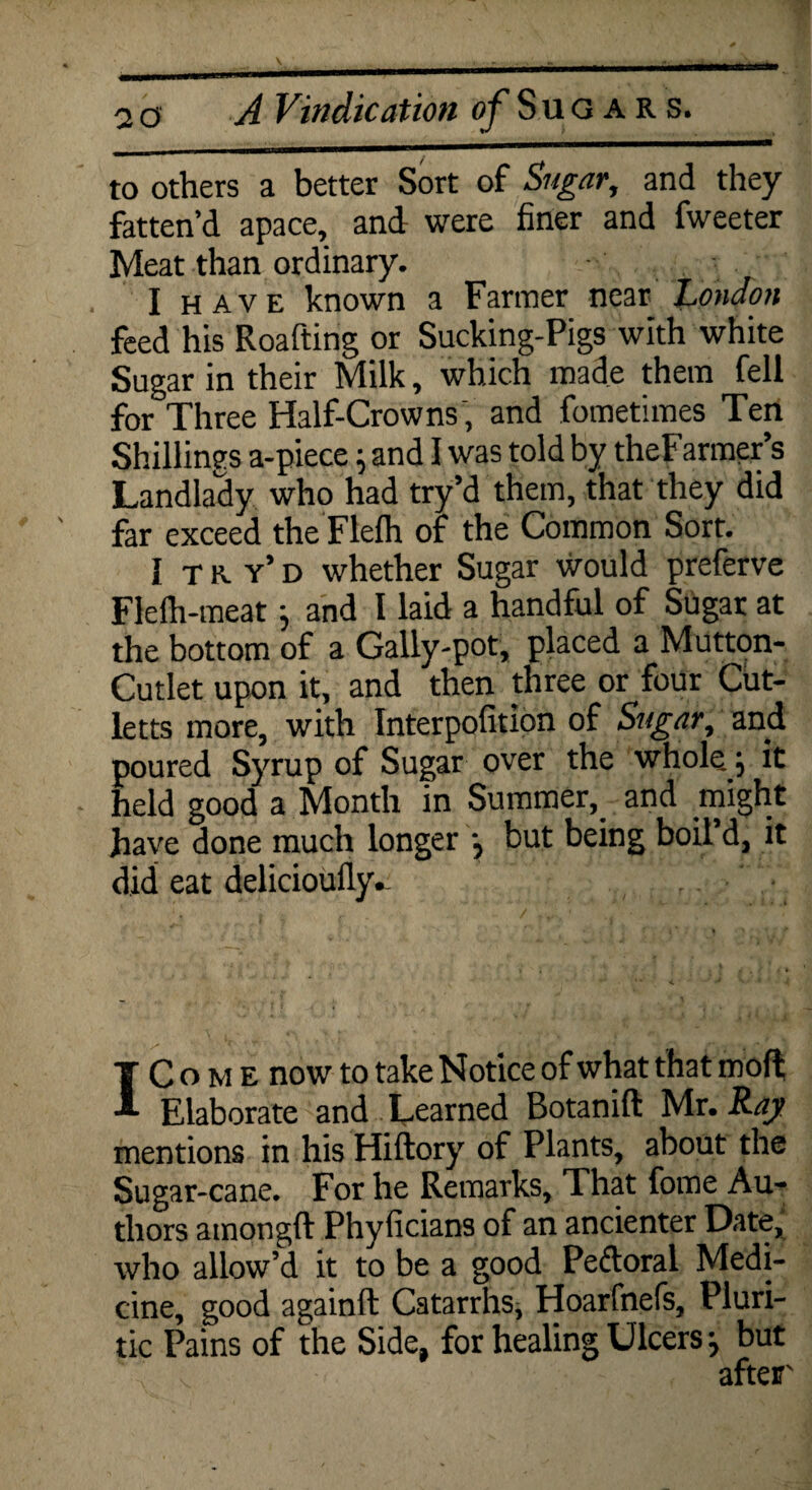 to others a better Sort of Sugar, and they fatten’d apace, and were finer and fweeter Meat than ordinary. I have known a Farmer near London feed his Roafting or Sucking-Pigs with white Sugar in their Milk, which made them fell for Three Half-Crowns , and fometimes Ten Shillings a-piece \ and I was told by theFarmer’s Landlady who had try’d them, that they did far exceed the Flefh of the Common Sort. I tr. y’d whether Sugar would preferve Flefh-meat j and I laid a handful of Sugar at the bottom of a Gally-pot, placed a Mutton- Cutlet upon it, and then three or four Cut- letts more, with Interpofition of Sugar, and poured Syrup of Sugar over the whole; it held good a Month in Summer, and might have done much longer j but being boil’d, it did eat delicioufly.. IC o m e now to take Notice of what that moft Elaborate and Learned Botanift Mr. Ray mentions in his Hiftory of Plants, about the Sugar-cane. For he Remarks, That fome Au¬ thors amongft Phyficians of an ancienter Date, who allow’d it to be a good Pedoral Medi¬ cine, good againft Catarrhs, Hoarfnefs, Pluri- tic Pains of the Side, for healing Ulcers j but after'