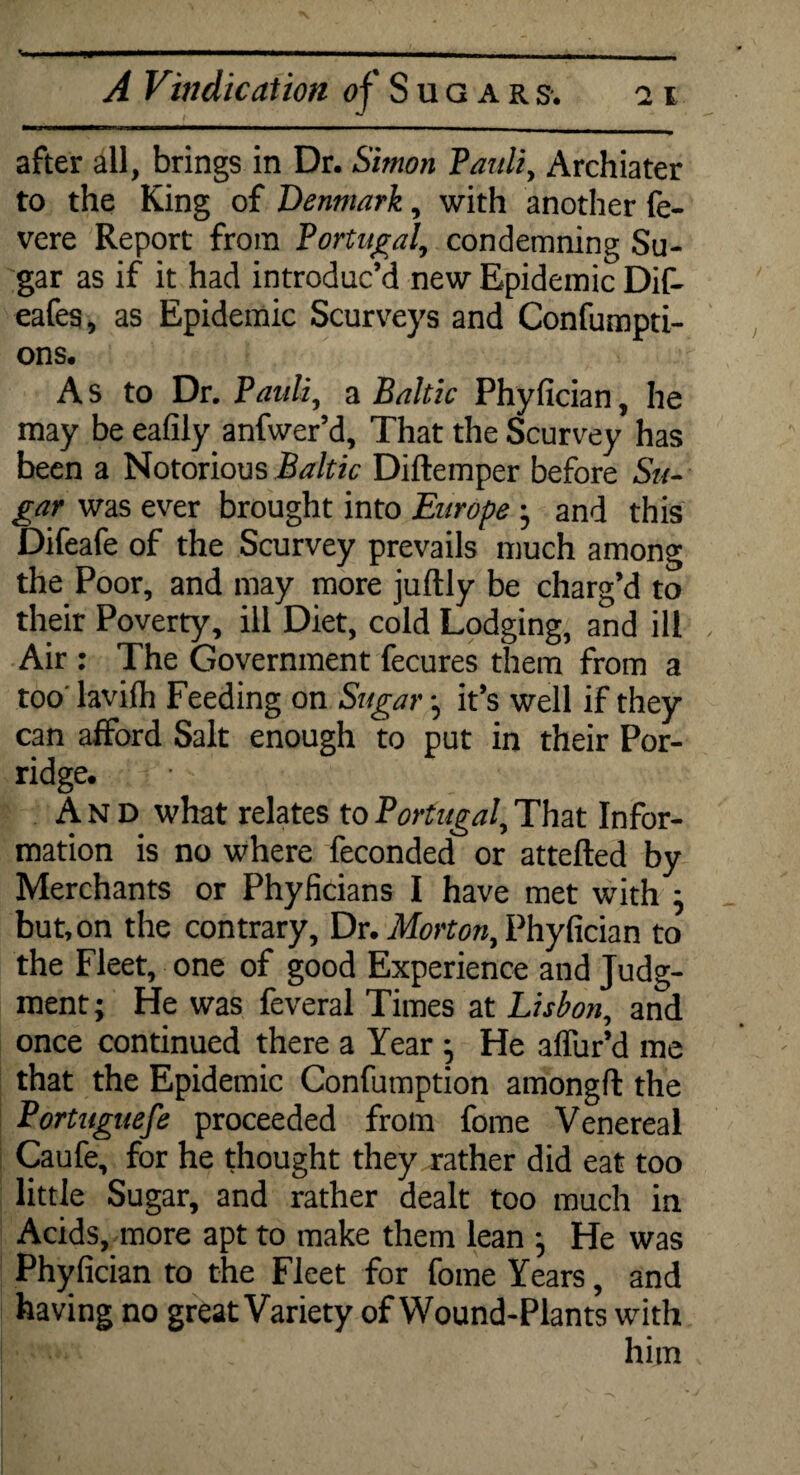 after all, brings in Dr. Simon Pauli, Archiater to the King of Denmark, with another fe- vere Report from Portugal, condemning Su¬ gar as if it had introduc’d new Epidemic Dif- eafes, as Epidemic Scurveys and Confumpti- ons. A s to Dr. Pauli, a Baltic Phyfician, he may be eafily anfwer’d. That the Scurvey has been a Notorious Baltic Diftemper before Su¬ gar was ever brought into Europe • and this Difeafe of the Scurvey prevails much among the Poor, and may more juftly be charg’d to their Poverty, ill Diet, cold Lodging, and ill Air : The Government fecures them from a too lavilh Feeding on Sugar •, it’s well if they can afford Salt enough to put in their Por¬ ridge. And what relates to Portugal, That Infor¬ mation is no where feconded or attefted by Merchants or Phyficians I have met with : but, on the contrary, Dr. Morton, Phyfician to the Fleet, one of good Experience and Judg¬ ment; He was feveral Times at Lisbon, and once continued there a Year ; He affur’d me that the Epidemic Confumption amongfl the Portuguese proceeded from fome Venereal Caufe, for he thought they rather did eat too little Sugar, and rather dealt too much in Acids, more apt to make them lean ; He was Phyfician to the Fleet for fome Years, and having no great Variety of Wound-Plants with him ■