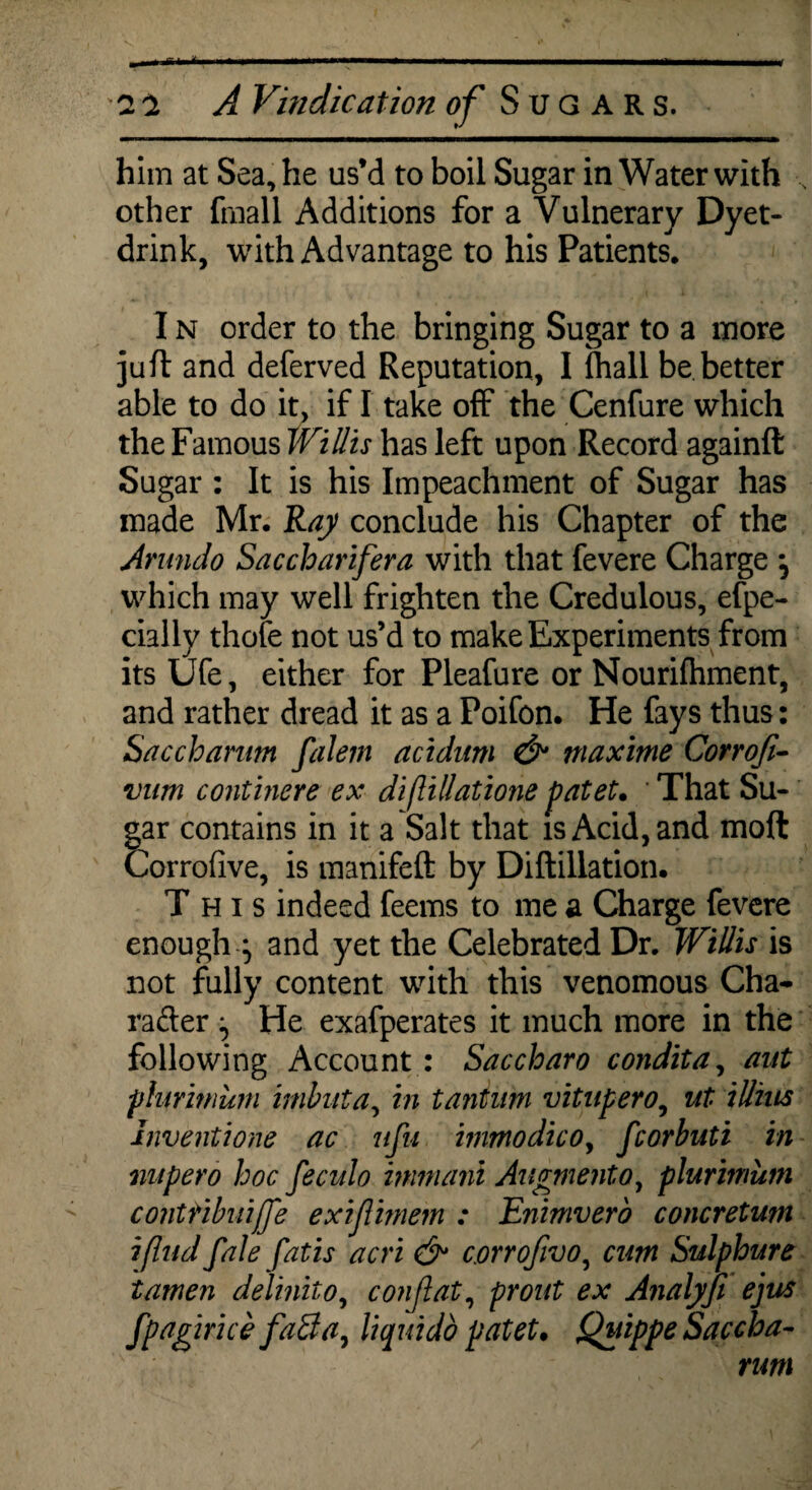 him at Sea, he us’d to boil Sugar in Water with , other (mall Additions for a Vulnerary Dyet- drink, with Advantage to his Patients. I n order to the bringing Sugar to a more juft and deferved Reputation, I {hall be better able to do it, if I take off the Cenfure which the Famous Willis has left upon Record againft Sugar : It is his Impeachment of Sugar has made Mr. Ray conclude his Chapter of the Arundo Saccharifera with that fevere Charge , which may well frighten the Credulous, efpe- cially thole not us’d to make Experiments from its Ufe, either for Pleafure or Nourifhment, and rather dread it as a Poifon. He fays thus: Sacchamm falem acidum & maxime Corrofi- vum continere ex diflillatione pateU That Su¬ gar contains in it a Salt that is Acid, and molt Corrofive, is manifeft by Diftillation. This indeed feems to me a Charge fevere enough \ and yet the Celebrated Dr. Willis is not fully content with this venomous Cha- rafter ^ He exafperates it much more in the following Account : Saccharo condita, ant phrmicm imbuta, in tanlum vitupero, ut illius Inventione ac ufu mmodicoy fcorbuti in nupero hoc feculo immani Augmentoy plurimum contHbuiffe exiftimem : Enimvero concretwn ifind fale fatis acri & c.orrofivo, cum Sulphure tamen delinko, conjlat, front ex Analyfi ejus fpagirice faSay liquidb patet. Quippe Saccha¬ nm
