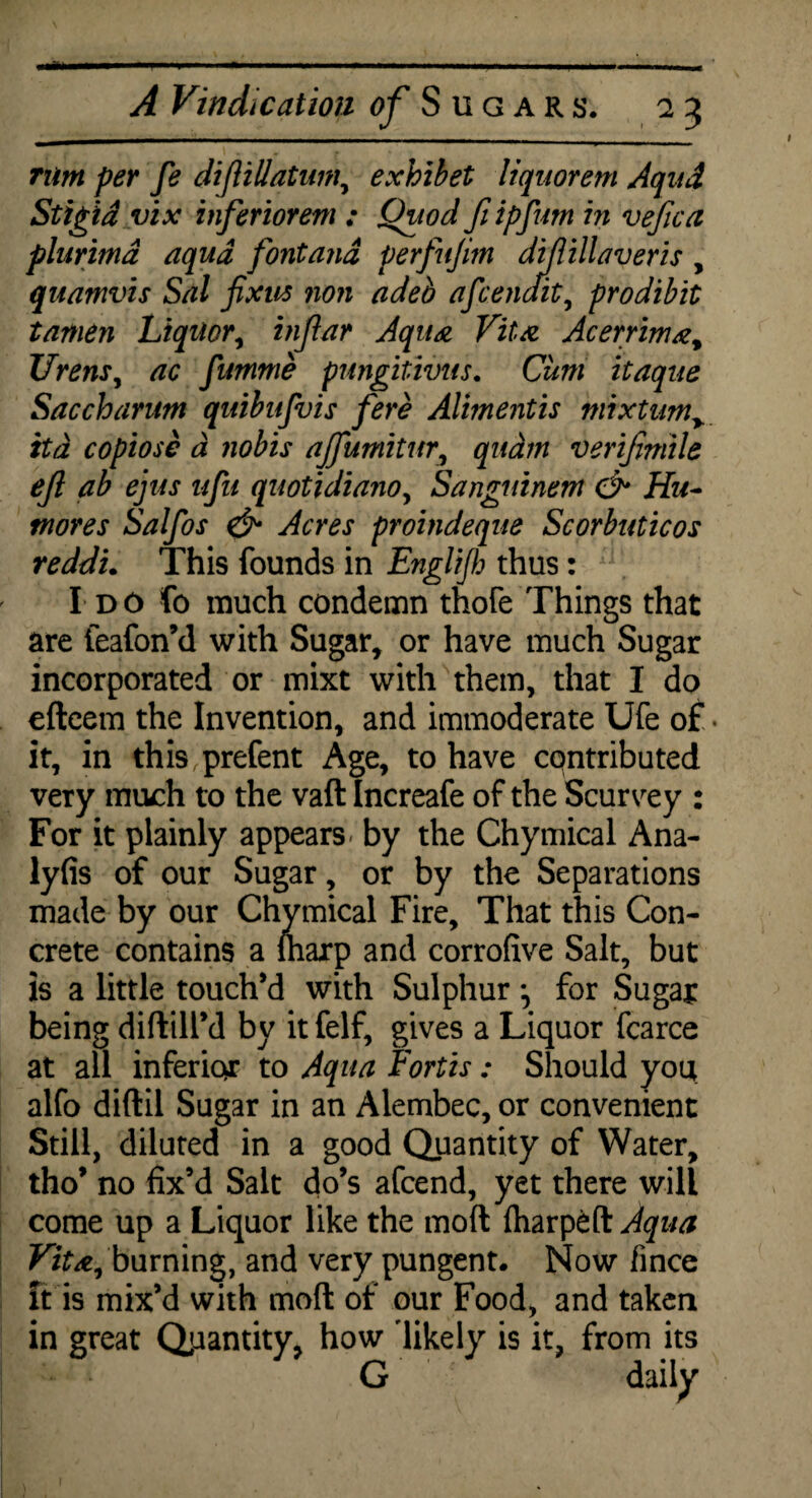 --^—1 -——.. - ----.- r-. A Vindication of Sugars. 23 rum per fe difUllatum, exhibet liquorem Aqud Stigid vi x inferiorem ; Quod ft ipfutn in vejica plurima aqua font and perfujim diflillaveris , quamvis Sal fixus non adeb afcenait, prodibit tamen Liquor, infar Aqua Vita Acerrima, Urens, ac fumnie pungitivus. Cum itaque Saccharum qnibufvis fere Alimentis mixtim> ttd copiose d nobis ajfumitm, quam verifimile ejl ab ejus ufu quotidianoy Sanguinem & Hu- mores Salfos & Acres proindeque Scorbuticos reddi. This founds in Englijh thus: I do fo much condemn thofe Things that are feafon’d with Sugar, or have much Sugar incorporated or mixt with them, that I do eftcem the Invention, and immoderate Ufe of. it, in this prefent Age, to have contributed very much to the vaft Increafe of the Scurvey : For it plainly appears by the Chymical Ana- lyfis of our Sugar, or by the Separations made by our Chymical Fire, That this Con¬ crete contains a marp and corrofive Salt, but is a little touch’d with Sulphur for Sugar being diftill’d by it felf, gives a Liquor fcarce at all inferior to Aqua Fortis: Should you alfo diftil Sugar in an Alembec, or convenient Still, diluted in a good Quantity of Water, tho’ no fix’d Salt do’s afcend, yet there will come up a Liquor like the moft iharpeft Aqua Vita, burning, and very pungent. Now fince it is mix’d with moft of our Food, and taken in great Quantity, how 'likely is it, from its G dailyx