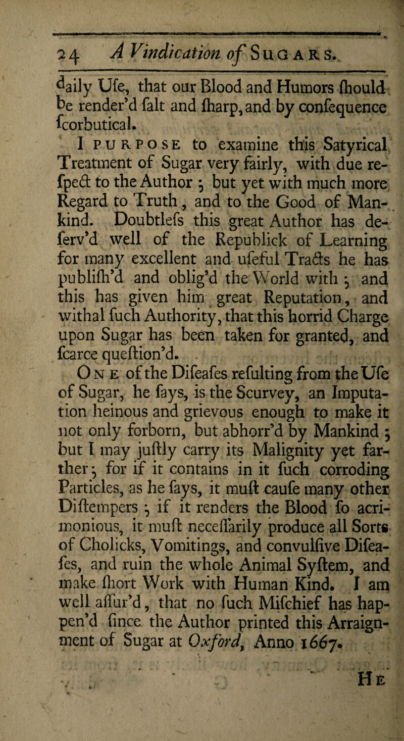 isrer- a 4 A Vindication of Sugar s. daily Ufe, that oar Blood and Humors ftiould be render’d fait and fharp, and by confequence fcorbutical. I purpose to examine this Satyrical Treatment of Sugar very fairly, with due re- fped to the Author but yet with much more Regard to Truth, and to the Good of Man¬ kind. Doubtlefs this great Author has de- lerv’d well of the Republick of Learning for many excellent and ufeful Trails he has publifh’d and oblig’d the World with and this has given him great Reputation, and withal fuch Authority, that this horrid Charge upon Sugar has been taken for granted, and fcarce queftion’d. . One of the Difeafes refulting from the Ufe of Sugar, he fays, is the Scurvey, an Imputa¬ tion heinous and grievous enough to make it not only forborn, but abhorr’d by Mankind 5 but I may juftly carry its Malignity yet far¬ ther ^ for if it contains in it fuch corroding Particles, as he fays, it muft caufe many other Diftempers if it renders the Blood fo acri¬ monious, it muft neceffarily produce all Sorts of Cholicks, Vomitings, and convulfive Difea¬ fes, and ruin the whole Animal Syftem, and make fliort Work with Human Kind. I am well allur’d, that no fuch Mifchief has hap¬ pen’d fince the Author printed this Arraign¬ ment of Sugar at Oxford, Anno 1667.