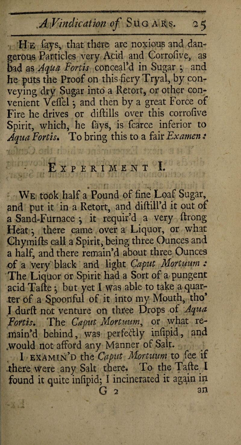 H e fays, that there are noxious and dan¬ gerous Particles very Acid and Corrofive, as bad as Aqua Forth conceal’d in Sugar ^ and he puts the Proof on this fiery Tryal, by con¬ veying dry Sugar into a Retort, or other con¬ venient Veflel j and then by a great Force of Fire he drives or diftills over this corrofive Spirit, which, he fays, is fcarce inferior to Aqua Forth. To bring this to a fair Ex amen s Experiment I. t: • ' We took half a Pound of fine Loaf Sugar, and put it in a Retort, and diftill’d it out of a Sand-Furnace j it requir’d a very ftrong Heat ^ there came over a Liquor, or what Chymifts call a Spirit, being three Ounces and a half, and there remain’d about three Ounces of a very black and light Caput Mortuum : The Liquor or Spirit had a Sort of a pungent acid Tafte but yet I was able to take a quar¬ ter of a Spoonful of it into my Mouth, tho* I durft not venture on three Drops of Aqua Forth. The Caput Mortuum, or what re¬ main’d behind, was perfectly infipid, and .would not afford any Manner of Sait. I examin’d the Caput Mortuum to fee if .there were any Salt there. To the Tafte I found it quite infipid; I incinerated it again in G 7 an