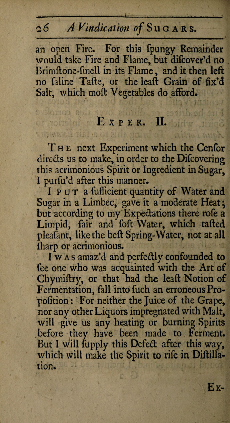 an open Fire. For this fpungy Remainder would take Fire and Flame, but difcover’d no Brimftone-fmell in its Flame, and it then left no faline Tafte, or the leaft Grain of fix’d Salt, which moft Vegetables do afford. E X P E R. II. V '• * fc ^ The next Experiment which the Cenfor directs us to make, in order to the Difcovering this acrimonious Spirit or Ingredient in Sugar, I purfu’d after this manner. I put a fufficient quantity of Water and Sugar in a Limbec, gave it a moderate Heat} but according to my Expeditions there rofe a Limpid, fair and foft Water, which tailed pleafant, like the bell Spring-Water, not at all lharp or acrimonious. - I w A s amaz’d and perfedly confounded to fee one who was acquainted with the Art of Chymiftry, or that had the leaft Notion of Fermentation, fall into fuch an erroneous Pro- pofition: For neither the Juice of the Grape, nor any other Liquors impregnated with Malt, will give us any heating or burning Spirits before they have been made to Ferment. But I will fupply this Defed after this way, which will make the Spirit to rife in Diftilla- tion.