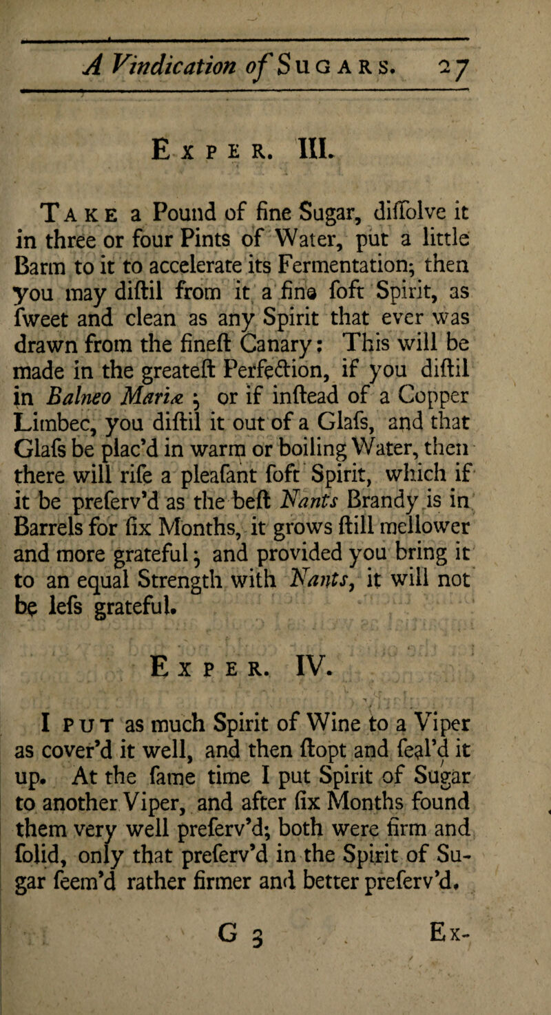 X A Vindication ^’Sugars. 27 E xper, IIL Take a Pound of fine Sugar, diffolve it in three or four Pints of Water, put a little Barm to it to accelerate its Fermentation; then you may diftil from it a fins fofr Spirit, as fweet and clean as any Spirit that ever was drawn from the fineft Canary: This will be made in the greateft Perfe&ion, if you diftil in Balneo Marine ; or if inftead of a Copper Limbec, you diftil it out of a Glafs, and that Glafs be plac’d in warm or boiling Water, then there will rife a pleafant foft Spirit, which if it be preferv’d as the beft Nants Brandy is in Barrels for fix Months, it grows ftill mellower and more grateful} and provided you bring it to an equal Strength with Nants, it will not be lefs grateful. Expel IV. I P u T as much Spirit of Wine to a Viper as cover’d it well, and then ftopt and feal’d it up. At the fame time I put Spirit of Sugar to another Viper, and after fix Months found them very well preferv’d; both were firm and folid, only that preferv’d in the Spirit of Su¬ gar feem’d rather firmer and better preferv’d.