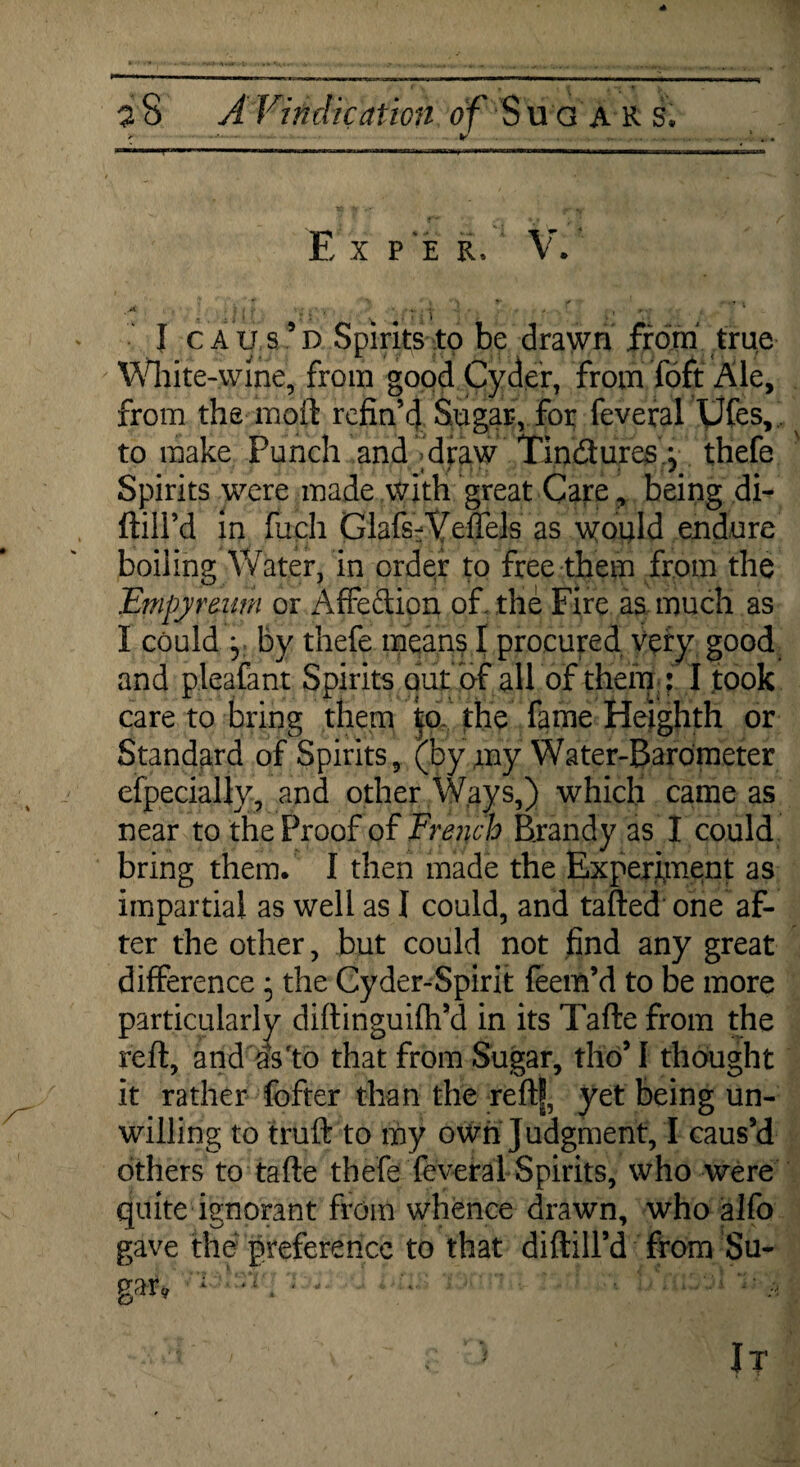 E x PER, V. I caus’d Spirits to be drawn from true White-wine, from good Cyder, from foft Ale, from the moil refin’d Sugar, for feveral Ufes,' to make Punch and draw Tindures i thefe jk / f ? / * * j j Spirits were made with great Care, being di- ftill’d in fuch GlafsVVeflels as would endure boiling Water, in order to free them from the Empyrenm or Affection of, the Fire as much as I could y by thefe means I procured very good and pleafant Spirits out of all of them ; I took care to bring them to the fame Heighth or Standard of Spirits, (by my Water-Barometer especially, and other Ways,) which came as near to the Proof of French Brandy as I could bring them. I then made the Experiment as impartial as well as I could, and tafted one af¬ ter the other, but could not find any great difference• the Cyder-Spirit feem’d to be more particularly diftinguifh’d in its Tafte from the reft, and as'to that from Sugar, tho’I thought it rather fofter than the reftf, yet being un¬ willing to truft to my own Judgment, I caus’d others to tafte thefe feveral Spirits, who were quite ignorant from whence drawn, who alfo gave the preference to that diftill’d from Su-
