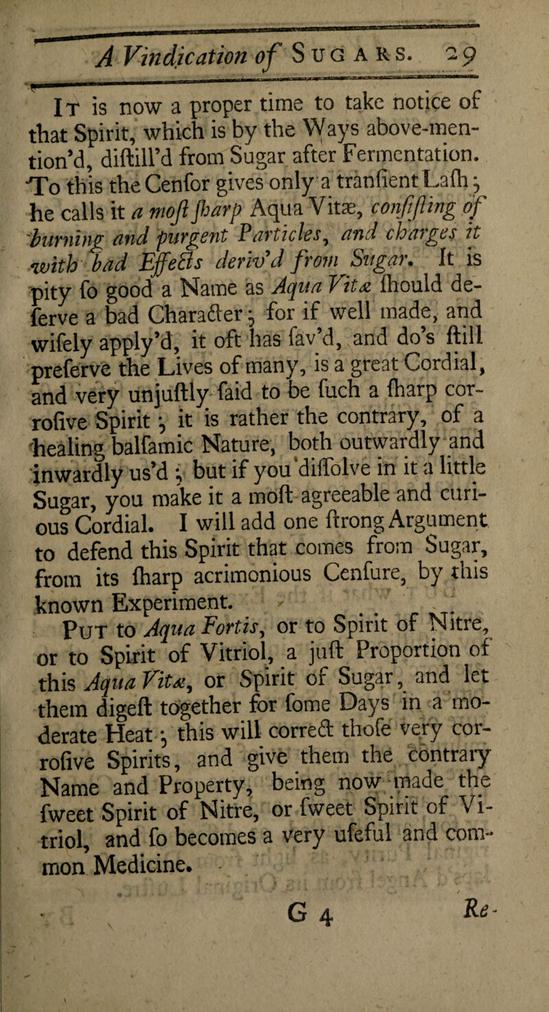 It is now a proper time to take notice of that Spirit, which is by the Ways above-men- tion’d, diftill’d from Sugar after Fermentation. To this theCenfor gives only a tranlientLafli j he calls it a mofi Jharp Aqua Vita;, conMing of burning and purgent Particles, and charges it with bad EffeQs deriv'd from Sugar. It is pity fo good a Name as Aqua Vita fttould de- ferve a bad Charafier • for if well made, and wifely apply’d, it oft has fav’d, and do’s ftill preferve the Lives of many, is a great Cordial, and very unjuftly faid to be fuch a fliarp cor- rofive Spirit •, it is rather the contrary, of a healing balfamic Nature, both outwardly and inwardly us’d y hut if you dilfolve in it a little Sugar, you make it a moft agreeable and curi¬ ous Cordial. I will add one ftrong Argument to defend this Spirit that comes from Sugar, from its {harp acrimonious Cenfure, by this known Experiment. . . . Put to Aqua Fords, or to Spirit of Nitre, or to Spirit of Vitriol, a juft Proportion of this Aqua Vita, or Spirit of Sugar, and let them digeft together for fome Days in a mo¬ derate Heaty this will correct thofe very coi- rofive Spirits, and give them the contrary Name and Property, being now made the fweet Spirit of Nitre, or fweet Spirit of Vi¬ triol, and fo becomes a very ufeful and com¬ mon Medicine. - - G 4 ‘Rs‘
