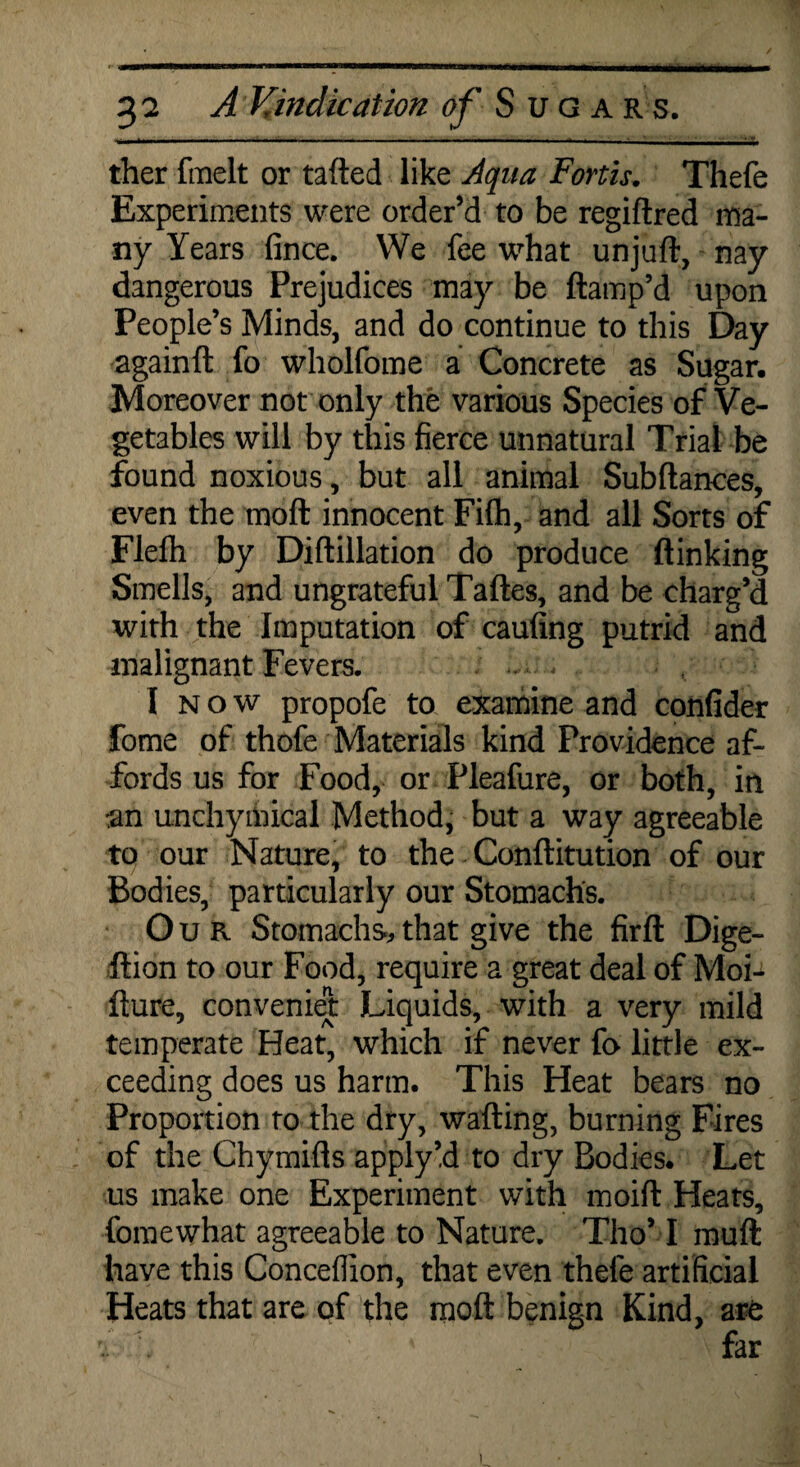ther fmelt or tailed like Aqua Forth. Thefe Experiments were order’d to be regiftred ma¬ ny Years fince. We fee what unjuft, nay dangerous Prejudices may be ftamp’d upon People’s Minds, and do continue to this Day againft fo wholfome a Concrete as Sugar. Moreover not only the various Species of Ve¬ getables will by this fierce unnatural Trial be found noxious, but all animal Subftances, even the moft innocent Fifh, and all Sorts of Flelh by Diftillation do produce (linking Smells, and ungrateful Taftes, and be charg’d with the Imputation of caufing putrid and malignant Fevers. I n o w propofe to examine and confider fome of thofe Materials kind Providence af¬ fords us for Food, or Pleafure, or both, in an unchymical Method, but a way agreeable to our Nature, to the Conftitution of our Bodies, particularly our Stomachs. Our Stomachs, that give the firft Dige- ftion to our Food, require a great deal of Moi-^ fture, convenient Liquids, with a very mild temperate Heat, which if never fo little ex¬ ceeding does us harm. This Heat bears no Proportion to the dry, wafting, burning Fires of the Chymifts apply’d to dry Bodies. Let us make one Experiment with moift Heats, fomewhat agreeable to Nature. Tho’ I rauft have this Conceflion, that even thefe artificial Heats that are of the moft benign Kind, are i 7 ' \ far