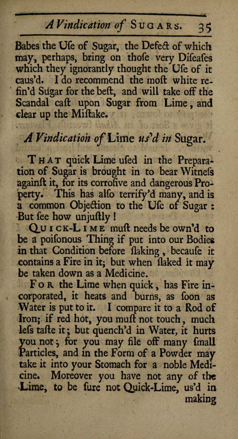 Babes the Ufe of Sugar, the Defeft of which may, perhaps, bring on thofe very Difeafes which they ignorantly thought the Ufe of it caus’d. I do recommend the mod white re¬ fin’d Sugar for the beft, and will take off the Scandal caft upon Sugar from Lime, and dear up the Miftake. 9 * . ' ' » J -4 •«»»■* . / % P. A Vindication of Lime us'd in Sugar. That quick Lime ufed in the Prepara¬ tion of Sugar is brought in to bear Witnefs againfit it, for its corrofive and dangerous Pro¬ perty. This has alfo terrify’d many, and is a common Objeftion to the Ufe of Sugar : But fee how unjuftly! Q.U 1 c k-L i m e rnuft needs be own’d to be a poifonous Thing if put into our Bodies in that Condition before flaking, becaufe it contains a Fire in it; but when flaked it may be taken down as a Medicine. For the Lime when quick, has Fire in¬ corporated, it heats and burns, as foon as Water is put to it. I compare it to a Rod of Iron; if red hot, you muft not touch, much lefs tafte it; but quench’d in Water, it hurts you not} for you may file off many final! Particles, and m the Form of a Powder may take it into your Stomach for a noble Medi¬ cine. Moreover you have not any of the 'Lime, to be fure not QuickTime, us’d in ~ making