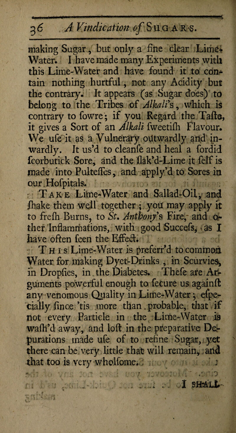 mt 36 A Vindication ^Sugars. making Sugar, but only a fine clear Lime-¬ Water. I have made many Experiments with this Lime-Water and have found it to con* tain nothing hurtful, not any Acidity but the contrary. It appears (as Sugar does) to belong to the Tribes of Alkali s, which is contrary to fowre; if you Regard the Tafts, it gives a Sort of an Alkali fweetifh Flavour. We ufe it as a Vulnerary outwardly and in¬ wardly. It us’d to cleanfe and heal a fordid fcorbutick Sore, and the flak’d-Lime it felf is made into Pulteffes, and apply’d to Sores in our.Hofpitals. : Take Lime-Water and Sallad-OH, and ftiake them well together ; you may apply it to frefh Burns, to St. Anthon/s Fire,' and q- they Inflammations, with good Succefs* as I have often feen the Effed. T H i s Lime-Water is preferr’d to common Water for making Dyet-Drinks , in Scurvies^ in Dropfies, in the Diabetes. Thefe are Ari- guments powerful enough to fecure us againft any venomous Quality in Lime-Water:, espe¬ cially fince’tis more than. probable, that if not every Particle in the Lime-Water is wafh’d away, and loft in the preparative Der purations made ufe of to refine Sugar, yet there can be very little that will remain, and that too is very wholfome. ; , ' i # -* - • • f * ’■ .  * ' : i . a :c ... .; I SH'ALt