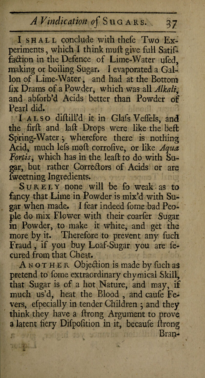 I shall conclude with thefe Two Ex¬ periments , which I think muft give full Satif- fadion in the Defence of Lime-Water qfed, making or boiling Sugar. I evaporated a Gal¬ lon of Lime-Water, and had at the Bottom fix Drams of a Powder, which was all Alkali, and abforb’d Acids better than Powder of Pearl did. I ALSO diftill’d it in Glafs Veffels, and the firft and laft Drops were like the beft Spring-Water} wherefore there is nothing Acid, much lefs moft corrofive, or like Aqua Fortis, which has in the leaft to do with Su- Sr, but rather Corredors of Acids or are reetning Ingredients. Surely none will be fo weak as to fancy that Lime in Powder is mix’d with Su¬ gar when made. I fear indeed fome bad Peo¬ ple do mix Flower with their coarfer Sugar in Powder, to make it white, and get the more by it. Therefore to prevent any fuch Fraud, if you buy Loaf-Sugar you are fe- cured from that Cheat. Another Objedion is made by fuch as pretend to fome extraordinary chymical Skill, that Sugar is of a hot N Nature, and may, if much us’d, heat the Blood , and caufe Lea¬ vers, efpecially in tender Children j and they think they have a ftrong Argument to prove a latent fiery Difpofition in it, becaufe ftrong Bran-