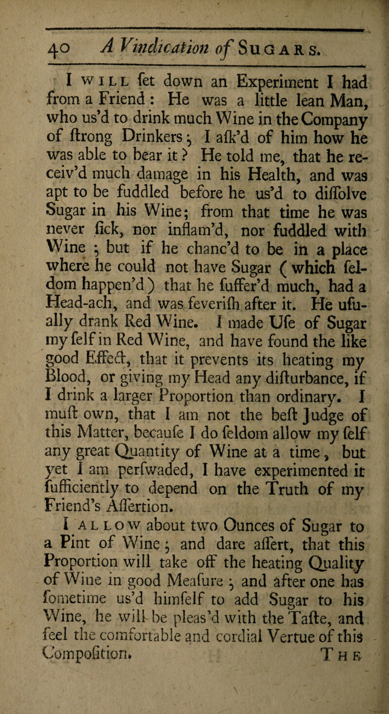 I will fet down an Experiment I had from a Friend : He was a little lean Man, who us’d to drink much Wine in the Company of ftrong Drinkers ; I alk’d of him how he was able to bear it > He told me, that he re¬ ceiv’d much damage in his Health, and was apt to be fuddled before he us’d to diffolve Sugar in his Wine; from that time he was never fick, nor inflam’d, nor fuddled with Wine ^ but if he chanc’d to be in a place where he could not have Sugar ( which fel- dom happen’d) that he fuffer’d much, had a Head-ach, and was feveriflt after it. He ufu- ally drank Red Wine. I made Ufe of Sugar my felf in Red Wine, and have found the like good Effe&, that it prevents its heating my Blood, or giving my Head any difturbance, if I drink a larger Proportion than ordinary. I rauft own, that I am not the beft Judge of this Matter, becaufe I do feldom allow my felf any great Quantity of Wine at a time, but yet I am perfwaded, I have experimented it fufficiently to depend on the Truth of my Friend’s Aflertion. I allow about two Ounces of Sugar to a Pint of Wine} and dare affert, that this Proportion will take off the heating Quality of Wine in good Meafure *5 and after one has fometime us’d himfelf to add Sugar to his Wine, he will be pleas’d with theTafte, and feel the comfortable and cordial Vertue of this Cornpofitiom T h r