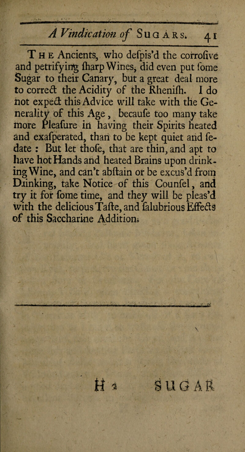 A Vindication ^ Sugars* 41 The Ancients, who defpis’d the corrofive and petrifying fharp Wines* did even put fome Sugar to their Canary, but a great deal more to correft the Acidity of the Rhenifh. I do hot exped this Advice will take with the Ge¬ nerality of this Age, becaufe too many take more Pleafure in having their Spirits heated and exafperated, than to be kept quiet and fe- date : But let thofe, that are thin, and apt to have hot Hands and heated Brains upon drink- ing Wine, and can’t abftain or be excus’d from Drinking, take Notice of this Counfel, and try it for fome time, and they will be pleas’d with the delicious Tafte, and falubrious Effeds of this Saccharine Addition* \ \ SUGAR