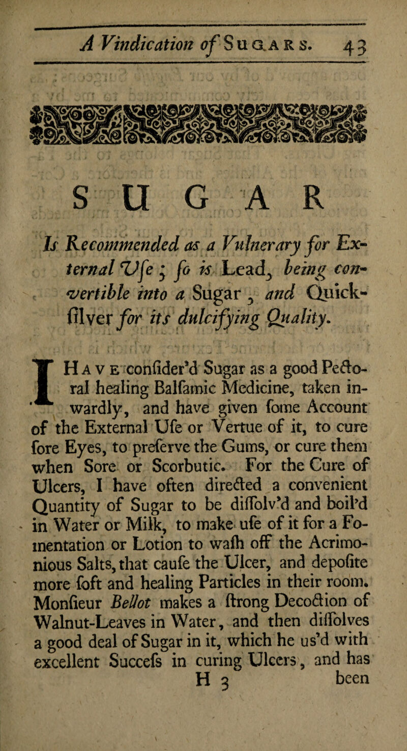 SUGAR Is Recommended as a Vulnerary for Ex¬ ternal cUfe * fo is Leadj being con¬ vertible into a Sugar 5 and Quick- filver^r its dulcifying Quality. IH A v e confider’d Sugar as a good Pefto- ral healing Balfamic Medicine, taken in¬ wardly, and have given fome Account of the External Ufe or Vertue of it, to cure fore Eyes, to preferve the Gums, or cure them when Sore or Scorbutic. For the Cure of Ulcers, I have often directed a convenient Quantity of Sugar to be diffoiv’d and boil’d • in Water or Milk, to make ufe of it for a Fo¬ mentation or Lotion to wafh off the Acrimo¬ nious Salts, that caufe the Ulcer, and depofite more foft and healing Particles in their room. Monfieur Bellot makes a ftrong Decod ion of Walnut-Leaves in Water, and then dilfolves a good deal of Sugar in it, which he us’d with excellent Succefs in curing Ulcers, and has H 3 been