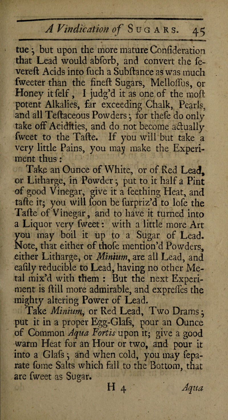 1 tae ; but upon the more mature Confideration. that Lead would abforb, and convert the fe- vereft Acids into fuch a Subftance as was much Tweeter than the fineft Sugars, Melloffus, or Honey itfelf, I judg’d it as one of the moft potent Alkalies, far exceeding Chalk, Pearls, and all Teftaceous Powders ; for thefe do only take off Acidities, and do not become adually fweet to the Tafte. If you will but take a very little Pains, you may make the Experi¬ ment thus: Takp an Ounce of White, or of Red Lead, or Litharge, in Powder ; put to it half a Pint of good Vinegar, give it a feething Heat, and tafte it; you will foon be furpriz’d to lofe the Tafte of Vinegar, and to have it turned into a Liquor very fweet: with a little more Art you may boil it up to a Sugar of Lead, Note, that either of thofe mention’d Powders, either Litharge, or Minium, are all Lead, and eafily reducible to Lead, having no other Me¬ tal mix’d with them : But the next Experi¬ ment is ftill more admirable, and expreifes the mighty altering Power of Lead. Take Minium, or Red Lead, Two Drams; put it in a proper Egg-Glafs, pour an Ounce of Common Aqua Fort is upon it; give a good warm Heat for an Hour or two, and pour it into a Glafs ; and when cold, you may fepa- rate fome Saits which fall to the Bottom, that are fweet as Sugar. H 4 Aqua