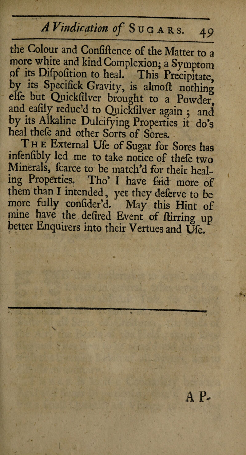 the Colour and Confiftence of the Matter to a more white and kind Complexion; a Symptom pf its Difpofition to heal. This Precipitate, by its Specifick Gravity, is almoft nothing elfe but Quickfilver brought to a Powder^ and eafily reduc’d to Quickfilver again 5 and by its Alkaline Dulcifying Properties it do’s heal thefe and other Sorts of Sores. The External Ule of Sugar for Sores has infenfibly led me to take notice of thefe two Minerals, fcarce to be match’d for their heal¬ ing Properties. Tho’ I have laid more of them than I intended, yet they deferve to be more fully confider’d. May this Hint of mine have the defired Event of ftirring up better Enquirers into their Vertues and yfe. ✓