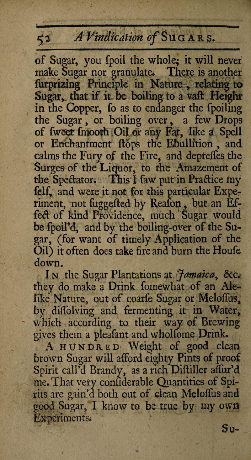 of Sugar, you fpoil the whole; it will never make Sugar nor granulate. There is another furprizing Principle in Nature * relating to Sugar, that if it be boiling to a vaft Height in the Copper, fo as to endanger the fpoiling the Sugar, or boiling over, a few Drops of fweer fmooth Oil or any Fat, like i Spell or Enchantment flops the Ebullition , and calms the Fury of the Fire, and deprelfes the Surges of the Liquor, to the Amazement of the Spectator. This I faw put in Praftice my felf, and were it not for this particular Expe¬ riment, not fuggefted by Reafon, but an Ef¬ fect of kind Providence, much Sugar Would be fpoil’d, and by the boiling-over of the Su¬ gar, (for want of timely Application of the Oil) it often does take fire and burn the Houfe. down. I n the Sugar Plantations at Jamaica, 6cc. they do make a Drink foinewhat of an Ale¬ like Nature, out of coarfe Sugar or Meloffus, by diffolving and fermenting it in Water, which according to their way of Brewing gives them a pleafant and wholfome Drink. A hundred Weight of good clean brown Sugar will afford eighty Pints of proof Spirit call’d Brandy, as a rich Difliller affur’d me. That very confiderable Quantities of Spi¬ rits are gain’d both out of dean Melolfus and good Sugar, I know to be true by my own Experiments^