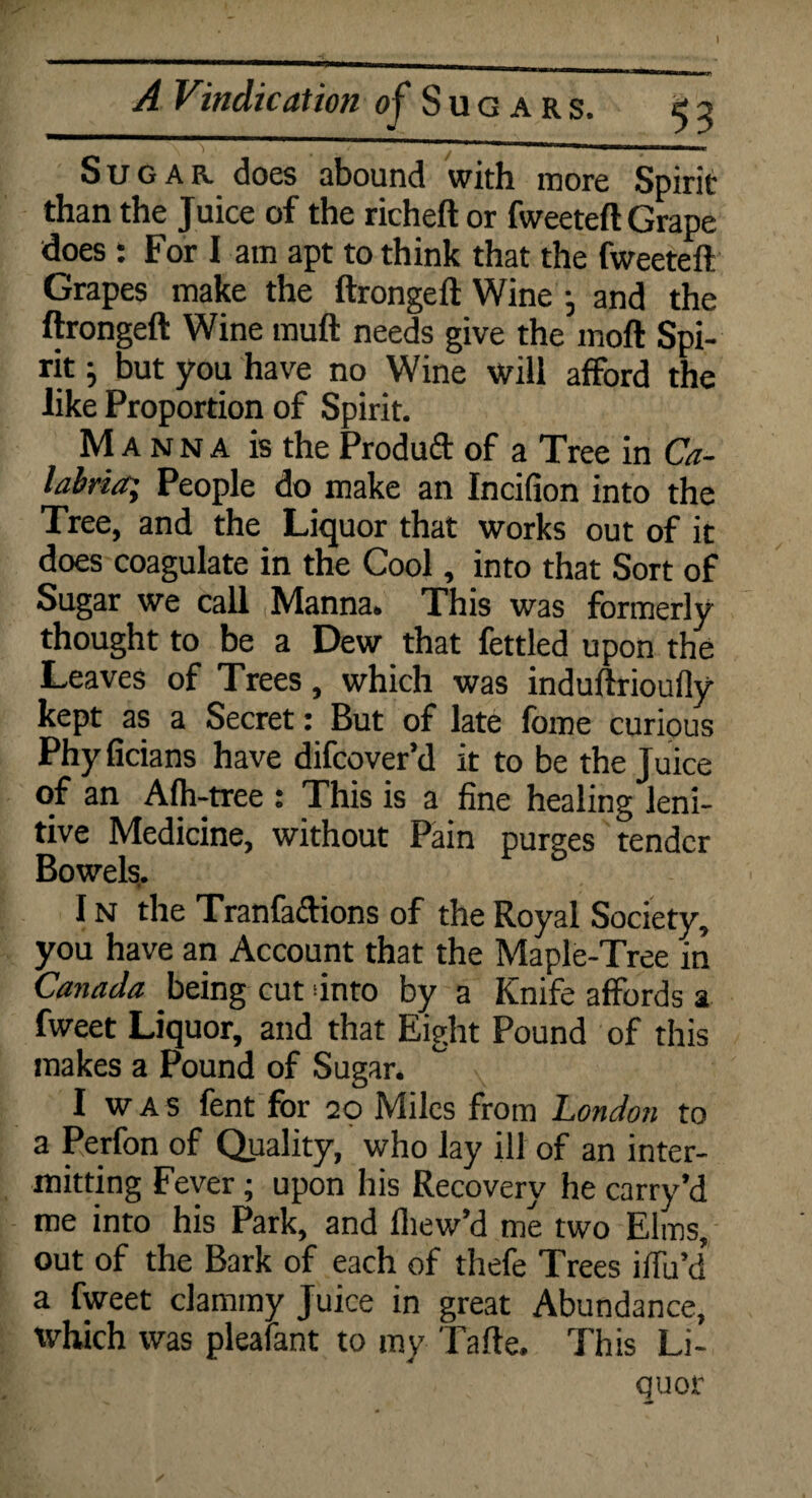 Sugar does abound with more Spirit than the Juice of the richeft or fweeteft Grape does : For I am apt to think that the fweeteft Grapes make the ftrongeft Wine , and the ftrongeft Wine tnuft needs give the moft Spi¬ rit ; but you have no Wine will afford the like Proportion of Spirit. Manna is the Produd of a Tree in Ca¬ labria; People do make an Incifion into the Tree, and the Liquor that works out of it does coagulate in the Cool, into that Sort of Sugar we call Manna. This was formerly thought to be a Dew that fettled upon the Leaves of Trees, which was induftrioufly kept as a Secret: But of late fome curious Phyficians have difcover’d it to be the Juice of an Alh-tree : This is a fine healing leni¬ tive Medicine, without Pain purges tender Bowels,. I n the Tranfadions of the Royal Society, you have an Account that the Maple-Tree in Canada being cut unto by a Knife affords a fweet Liquor, and that Eight Pound of this makes a Pound of Sugar. I w A s fent for 20 Miles from London to a Perfon of Quality, who lay ill of an inter¬ mitting Fever; upon his Recovery he carry’d me into his Park, and lliew’d me two Elms, out of the Bark of each of thefe Trees iffu’d* a fweet clammy Juice in great Abundance, which was pleafant to my Tafte. This Li¬ quor