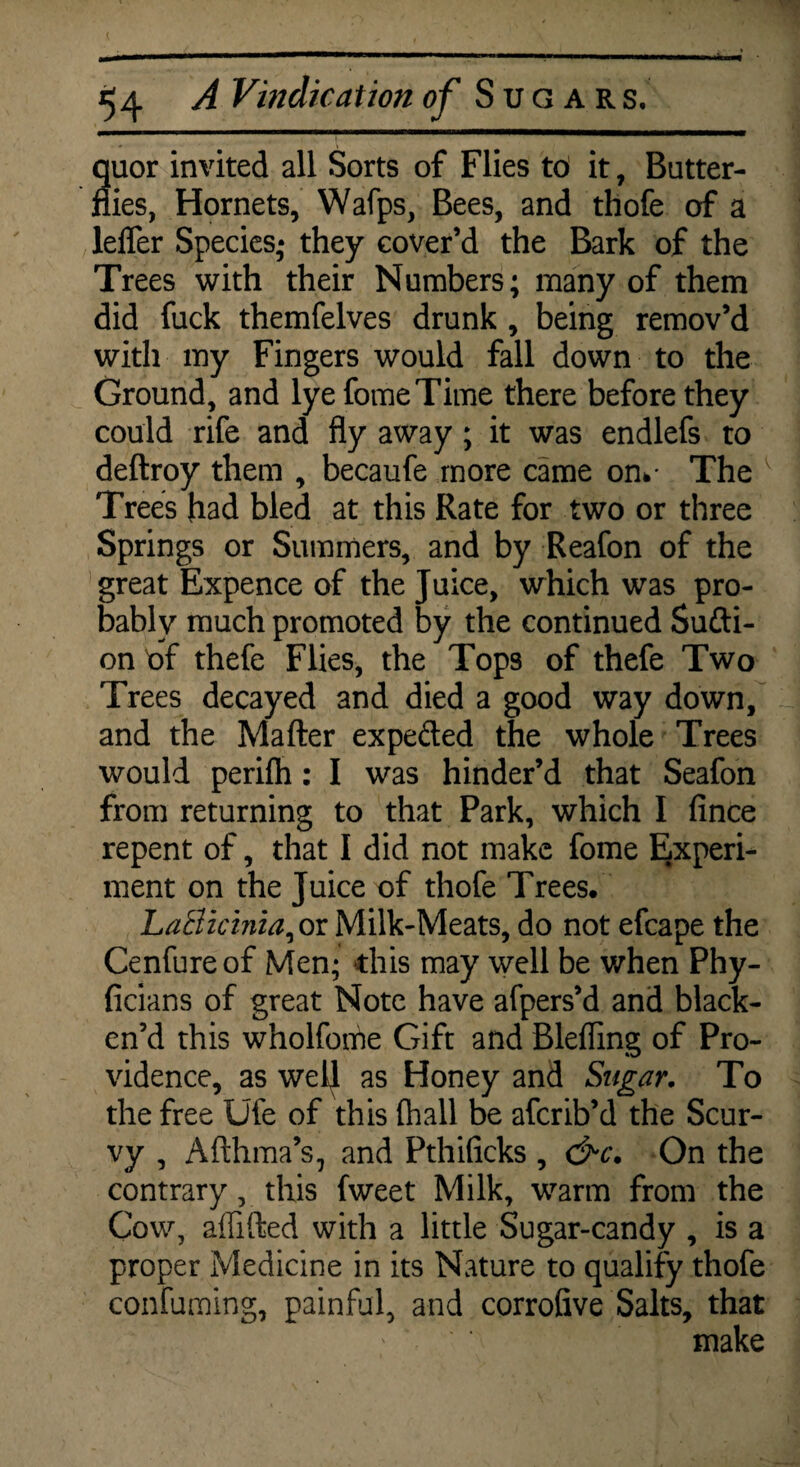 quor invited all Sorts of Flies td it, Butter¬ flies, Hornets, Wafps, Bees, and thofe of a lelfer Species; they cover’d the Bark of the Trees with their Numbers; many of them did fuck themfelves drunk , being remov’d with my Fingers would fall down to the Ground, and lye fomeTime there before they could rife and fly away; it was endlefs to deftroy them , becaufe more came on*- The v Trees had bled at this Rate for two or three Springs or Summers, and by Reafon of the great Expence of the Juice, which was pro¬ bably much promoted by the continued Sufti- on df thefe Flies, the Tops of thefe Two Trees decayed and died a good way down, and the Mailer expeded the whole Trees would perifh: I was hinder’d that Seafon from returning to that Park, which I fince repent of, that I did not make fome Experi¬ ment on the Juice of thofe Trees. LaBicinia^ or Milk-Meats, do not efcape the Cenfureof Men; this may well be when Phy- ficians of great Note have afpers’d and black¬ en’d this wholfothe Gift and Blelfing of Pro¬ vidence, as well as Honey and Sugar. To the free Ufe of this (hall be afcrib’d the Scur¬ vy , Afthma’s, and Pthificks , &c. On the contrary, this fweet Milk, warm from the Cow, alfifted with a little Sugar-candy , is a proper Medicine in its Nature to qualify thofe confuming, painful, and corrofive Salts, that make