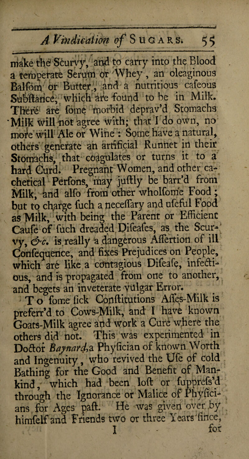 make the Scurvy, and to carry into the Blood a temperate Serum or Whey , an oleaginous Balfom or Butter, .and a nutritious cafeous Subftance, which are found to be in Milk. Xherb are fome morbid deprav’d Stomachs Milk will hot agree with; that I do own, no mote will Ale or WineSome have a natural, others generate an artificial Runnet in their Stomachs, that coagulates or turns it to a hard Curd. Pregnant Women, and other ca- chetical Perfons, may juftly be barr’d from Milk, and alfo from other wholfom'e Food; but to charge fuch a neceflary and ufeful Food as Milk, with being the Parent or Efficient Caufe of fuch dreaded Difeafes, as the Scur¬ vy, &c. is. really a dangerous Aflertion of ill Confequence, and fixes Prejudices on People, which are like a contagious Difeafe, infecti¬ ous, and is propagated from one to another, and begets an inveterate vulgar Error. T o fome lick Conftitutions Affes-Milk is preferr’d to Cows-Milk, and I have known Goats-Milk agree and work a Cure where the others did not. This was experimented in Doftor Baynard, a Phyfician of known Worth and Ingenuity, who revived the Ufe of cold Bathing for the Good and Benefit of Man¬ kind, which had been loft or fupprefs’d through the Ignorance or Malice of Phyfici- ans for Ages paft. He was given over by himfelf and Friends two or three Years lince, I & r V