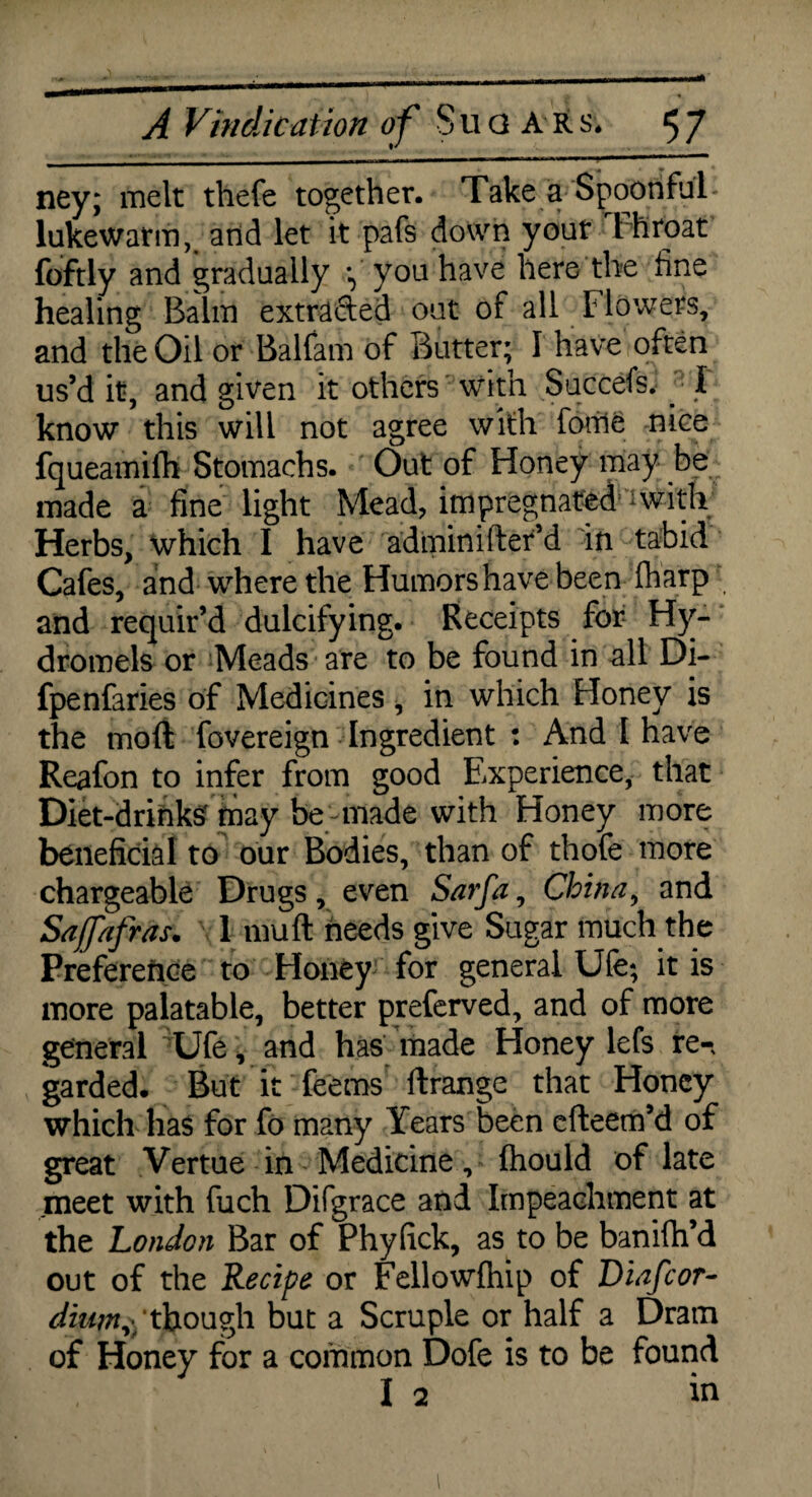 ney; melt thefe together. Take a Spoonful* lukewarm, and let it pafs down yout t hroat foftly and gradually y you have here the fine healing Balm extracted out of all Flowers, and the Oil or Balfam of Butter; I have often us’d it, and given it others with Succefs. : I know this will not agree with forile nice fqueamifh Stomachs. Out of Honey may be made a fine light Mead, impregnated a with Herbs, which I have admin ifter’d in tabid Cafes, and where the Humors have been fharp and requir’d dulcifying. Receipts for Hy- dromels or Meads are to be found in all Di- fpenfaries of Medicines, in which Honey is the moft fovereign Ingredient : And I have Reafon to infer from good Experience, that Diet-drinks' may be-made with Honey more beneficial to our Bodies, than of thofe more chargeable Drugs , even Sarfa, China, and Sajfafras. 1 mu ft needs give Sugar much th e Preference to Honey for general Ufe; it is more palatable, better preferved, and of more general Ufe, and has made Honey lefs re-, garded. But it feerns ftrange that Honey which has for fo many Years been efteem’d of great Vertue in Medicine, Ihould of late meet with fuch Difgrace and Impeachment at the London Bar of Phyfick, as to be banifti’d out of the Recipe or Fellowfhip of Diafcor- dym$though but a Scruple or half a Dram of Honey for a common Dofe is to be found I 2 in