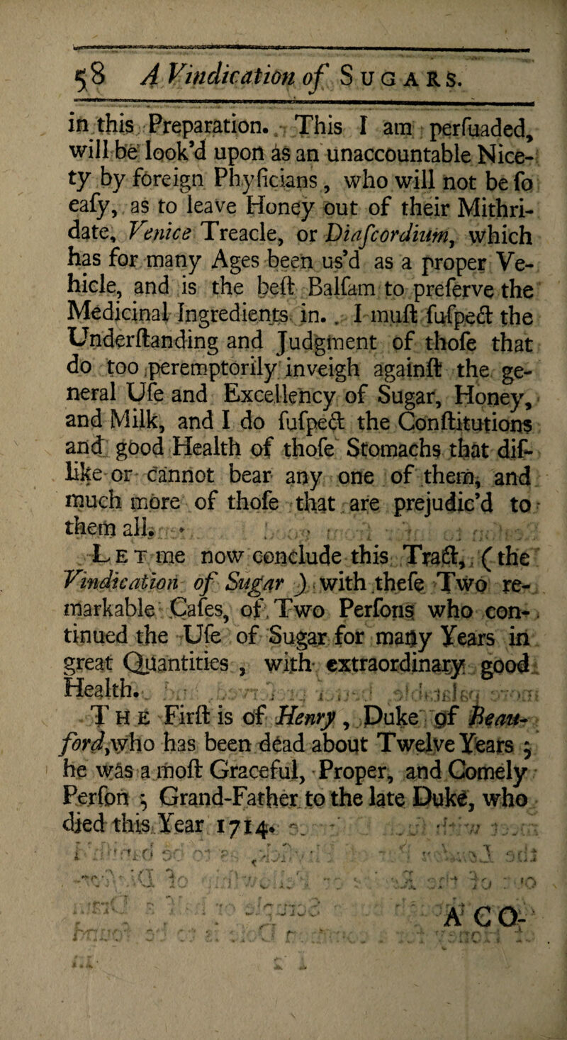 Bgyap 5 8 A Vindication of Sugars. in this Preparation. This I am perfuaded, will be look’d upon as an unaccountable Nice¬ ty by foreign Phylicians , who will not be fo eafy, as to leave Honey out of their Mithri- date, Venice Treacle, or Diafcordium, which has for many Ages been us’d as a proper Ve¬ hicle, and is the beft Balfam to preferve the Medicinal Ingredients in.. I mult fufped the Underftanding and Judgment of thole that do too peremptorily inveigh againft the ge¬ neral Ufe and Excellency of Sugar, Honey, and Milk, and I do fufpeft the Conftitutions and good Health of thofe Stomachs that dif- like or cannot bear any one of them, and much more of thofe that are prejudic’d to them all. ; ,, ? > ■ v , r;. \ ; Let me now conclude this Traft, (the Vindication of Sugar ) with thefe Two re¬ markable .Cafes, of. Two Perfons who con¬ tinued the Ufe of Sugar for matjy Years in great Quantities , with- extraordinary good Health. . • ; , eiJ<ktfileq;sioxri The Firft is of Henry , Duke pf Beau- ford, who has been dead about Twelve Years 5 he was a moft Graceful, - Proper, and Comely Perfon $ Grand-Father to the late Duke, who died this Year 1714.