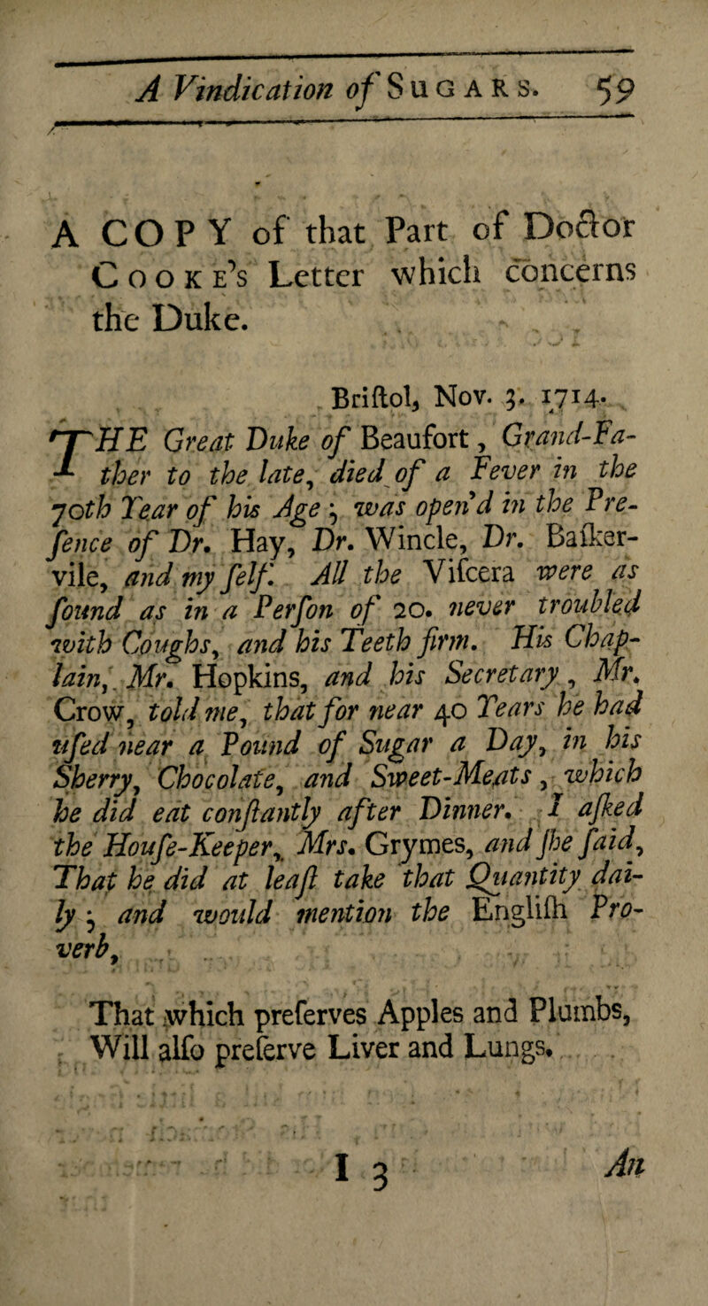 A CO P Y of that Part of Dodor Cook e’s Letter which concerns the Duke. Briftol, Nov. 3. 1714. THE Great Duke of Beaufort, Grand-Fa¬ ther to the late, died of a Fever in the 70th Tear of his Age 3 was open'd in the Tre¬ fence of Dr. Hay, Dr. Wincle, Dr. Bator- vile, and my felf. All the Vifcera were as found as in a Perfon of 20. never troubled with Coughs, and his Teeth firm. His Chap¬ lain,. Mr. Hopkins, and his Secretary, Mr. Crow, told me, that for near 40 Tears he had tifed near a Pound of Sugar a Day, in his Sherry, Chocolate, and Sweet-Meats,which he did eat confantly after Dinner. I ajked the Houfe-Keeperx Mrs. Grymes, and jhe fa id. That he did at leaf take that Quantity dai¬ ly 3 and would mention the Englilh Pro¬ verbL That iwhich preferves Apples and Plumbs, Will alfo preferve Liver and Lungs,