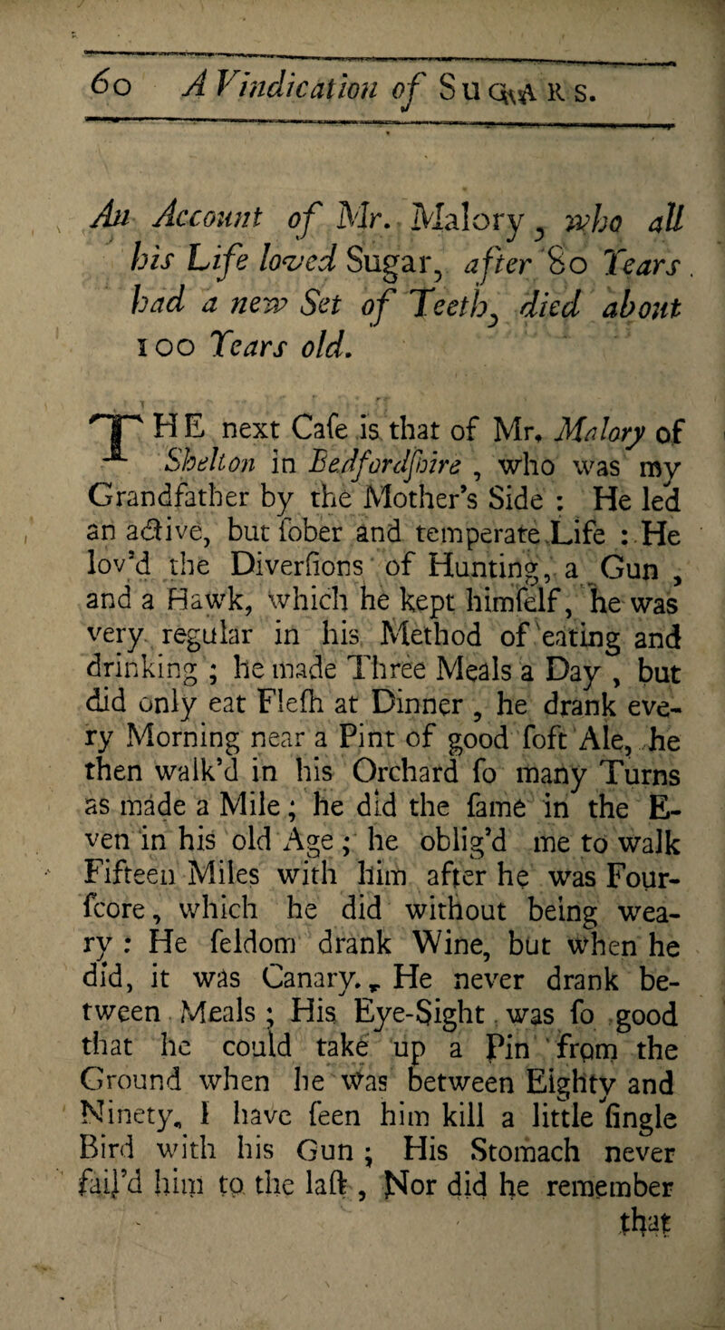 An Account of Mr. Malory y who all his Life loved Sugar, after So Tears . had a new Set of Teethy died about 100 Tears old. HP H E next Cafe is that of Mr, Malory of Shelton in Bedford fire , who was my Grandfather by the Mother’s Side : He led an a&ive, butfober and temperate Life : He lov'd the Diverfions of Hunting, a Gun , and a Hawk, which he kept himfelf, he was very, regular in his Method of eating and drinking ; lie made Three Meals a Day , but did only eat Flefh at Dinner , he drank eve¬ ry Morning near a Pint of good foft Ale, he then walk’d in his Orchard fo many Turns as made a Mile; he did the fame in the E- ven in his old Age; he oblig’d me to walk Fifteen Miles with him after he was Four- fcore, which he did without being wea¬ ry : He feldom drank Wine, but when he did, it was Canary. r He never drank be¬ tween Meals; His Eye-Sight was fo good that he could take up a Pin frqm the Ground when he was between Eighty and Ninety. 1 have feen him kill a little fingle Bird with his Gun ; His Stomach never fail’d him to the laft , JSIor did he remember that