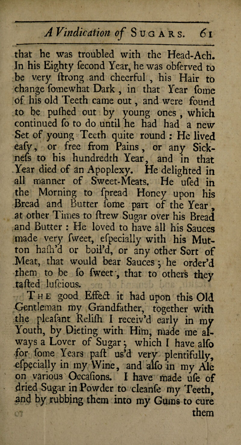 that he was troubled with the Head-Ach. In his Eighty fecond Year, he was obferved to be very ftrong and cheerful , his Hair to change fomewhat Dark , in that Year fome of his old Teeth came out, and were found to be pufhed out by young ones , which continued fo to do until he had had a new Set of young Teeth quite round : He lived eafy, or free from Pains, or any Sick- nefs to his hundredth Year, and in that Year died of an Apoplexy. He delighted in all manner of Sweet-Meats. He ufed in the Morning to fpread Honey upon his Bread and Butter fome part of the Year, at other Times to ftrew Sugar over his Bread and Butter : He loved to have all his Sauces made very fweet, efpecially with his Mut¬ ton haih’d or boil’d, or any other Sort of .Meat, that would bear Sauces j he order’d them to be fo fweet', that to others they tafted lufcious. The good Effed it had upon this Old Gentleman my Grandfather, together with the pleafant Relifh I receiv’d early in my Youth, by Dieting with Him, made me al¬ ways a Lover of Sugar j which 1 have alfo •for fome Years pad us’d very plentifully, efpecially in my Wine, and alfo in my Ale on various' Occafions. I have made ufe of dried Sugar in Powder to cleanfe my Teeth, ^nd by rubbing them into my Gums to cure them