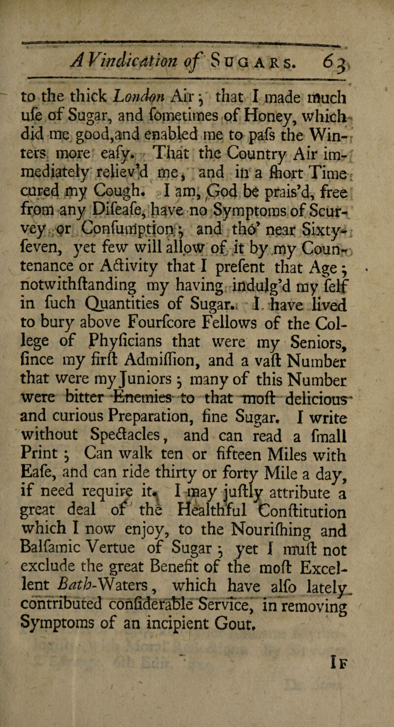 to the thick London Air j that I made much life of Sugar, and fometimes of Honey, which did me good,and enabled me to pafs the Win¬ ters more eafy. That the Country Air im¬ mediately reliev’d me, and in a fhort Time cured my Cough. I am, God be prais’d, free from any Difeafe, have no Symptoms of Scur* vey pr Cpnfuntfptjon; ^ and tho’ near Sixty* feven, yet few will allow of it by my Coun¬ tenance or A&ivity that I prefent that Age; notwithftanding my having indulg’d my felf in fuch Quantities of Sugar.: I, have lived to bury above Fourfcore Fellows of the Col¬ lege of jPhyficians that were my Seniors, fince my firft Admiflion, and a vaft Number that were my Juniors j many of this Number were bitter Enemies to that moft delicious' and curious Preparation, fine Sugar. I write without Spectacles, and can read a fmali Print Can walk ten or fifteen Miles with Eafe, and can ride thirty or forty Mile a day, if need require it. I may juftly attribute a great deal of the Healthful Conftitution which I now enjoy, to the Nourifhing and Balfamic Vertue of Sugar ■, yet I rnuft not exclude the great Benefit of the moft Excel¬ lent Bath-Waters, which have alfo lately, contributed confiderable Service, in removing Symptoms of an incipient Gout, If